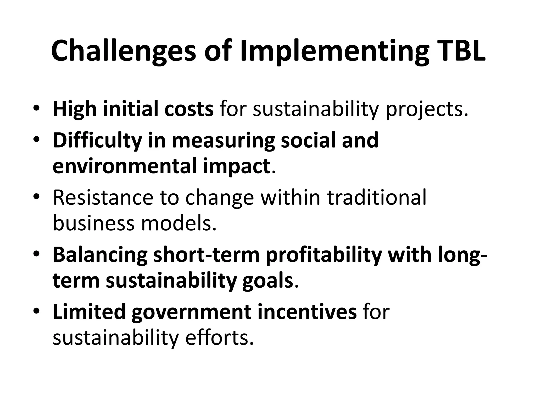 Challenges of Implementing TBL
• High initial costs for sustainability projects.
• Difficulty in measuring social and
environmental impact.
• Resistance to change within traditional
business models.
• Balancing short-term profitability with long-
term sustainability goals.
• Limited government incentives for
sustainability efforts.
 