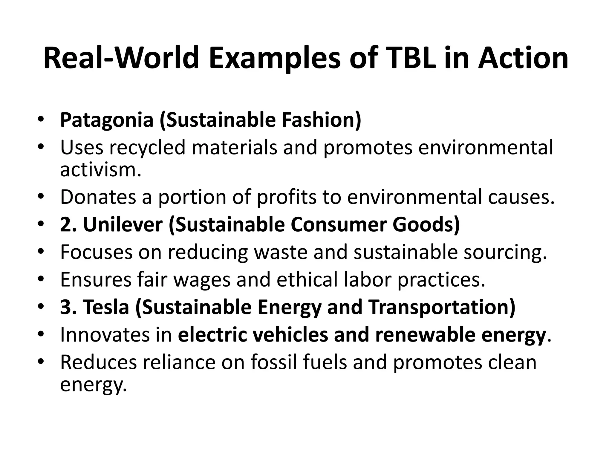 Real-World Examples of TBL in Action
• Patagonia (Sustainable Fashion)
• Uses recycled materials and promotes environmental
activism.
• Donates a portion of profits to environmental causes.
• 2. Unilever (Sustainable Consumer Goods)
• Focuses on reducing waste and sustainable sourcing.
• Ensures fair wages and ethical labor practices.
• 3. Tesla (Sustainable Energy and Transportation)
• Innovates in electric vehicles and renewable energy.
• Reduces reliance on fossil fuels and promotes clean
energy.
 