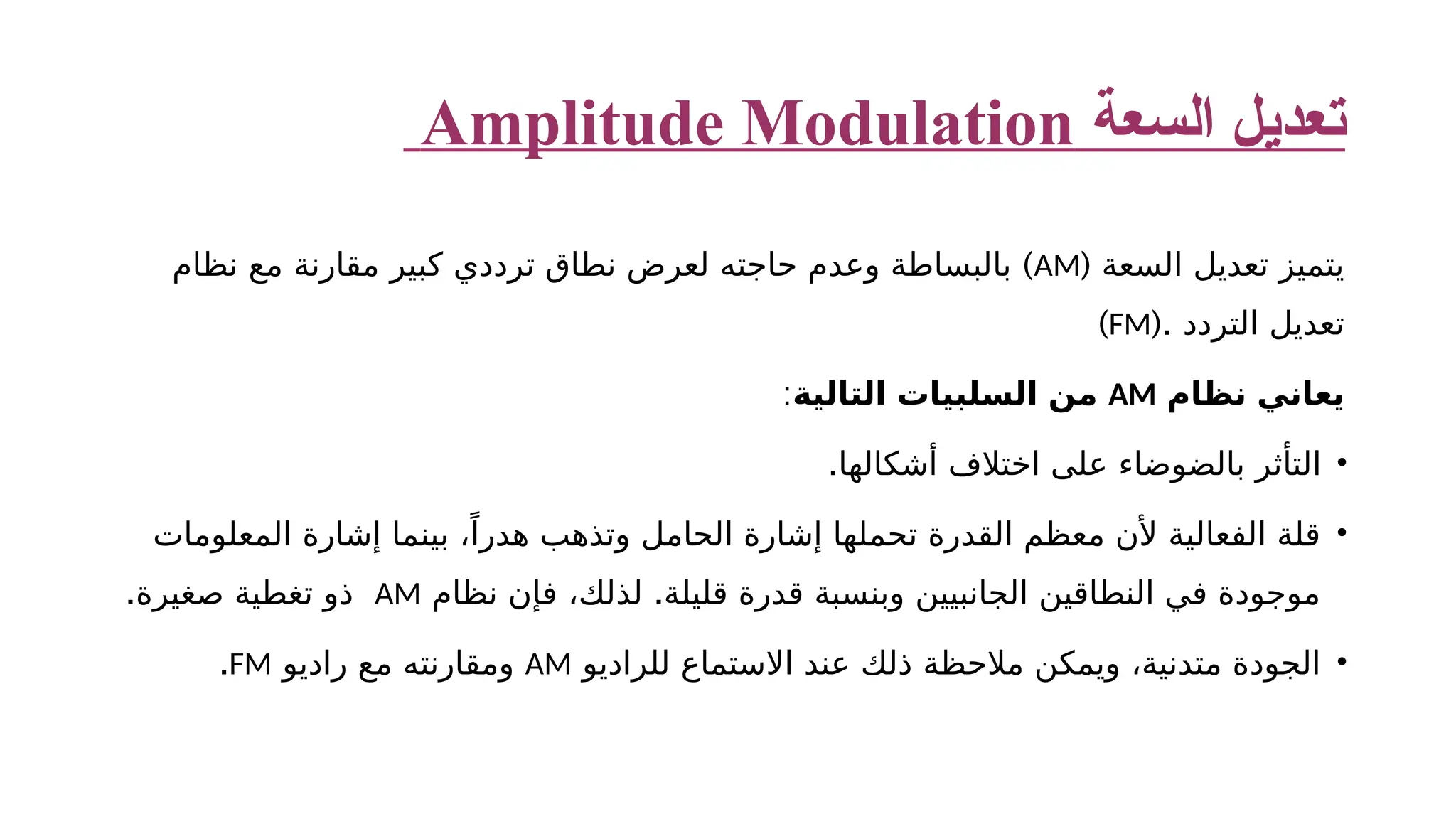 ‫السعة‬ ‫تعديل‬ Amplitude Modulation ‫السعة‬ ‫تعديل‬ ‫يتميز‬ ( AM ) ‫نظام‬ ‫مع‬ ‫مقارنة‬ ‫كبير‬ ‫ترددي‬ ‫نطاق‬ ‫لعرض‬ ‫حاجته‬ ‫وعدم‬ ‫بالبساطة‬ (. ‫التردد‬ ‫تعديل‬ FM ) ‫نظام‬ ‫يعاني‬ AM ‫التالية‬ ‫السلبيات‬ ‫من‬ : • .‫أشكالها‬ ‫اختالف‬ ‫على‬ ‫بالضوضاء‬ ‫التأثر‬ • ‫المعلومات‬ ‫إشارة‬ ‫بينما‬ ،ً‫هدرا‬ ‫وتذهب‬ ‫الحامل‬ ‫إشارة‬ ‫تحملها‬ ‫القدرة‬ ‫معظم‬ ‫ألن‬ ‫الفعالية‬ ‫قلة‬ . ‫نظام‬ ‫فإن‬ ،‫لذلك‬ ‫قليلة‬ ‫قدرة‬ ‫وبنسبة‬ ‫الجانبيين‬ ‫النطاقين‬ ‫في‬ ‫موجودة‬ AM .‫صغيرة‬ ‫تغطية‬ ‫ذو‬ • ‫للراديو‬ ‫االستماع‬ ‫عند‬ ‫ذلك‬ ‫مالحظة‬ ‫ويمكن‬ ،‫متدنية‬ ‫الجودة‬ AM ‫راديو‬ ‫مع‬ ‫ومقارنته‬ FM . 