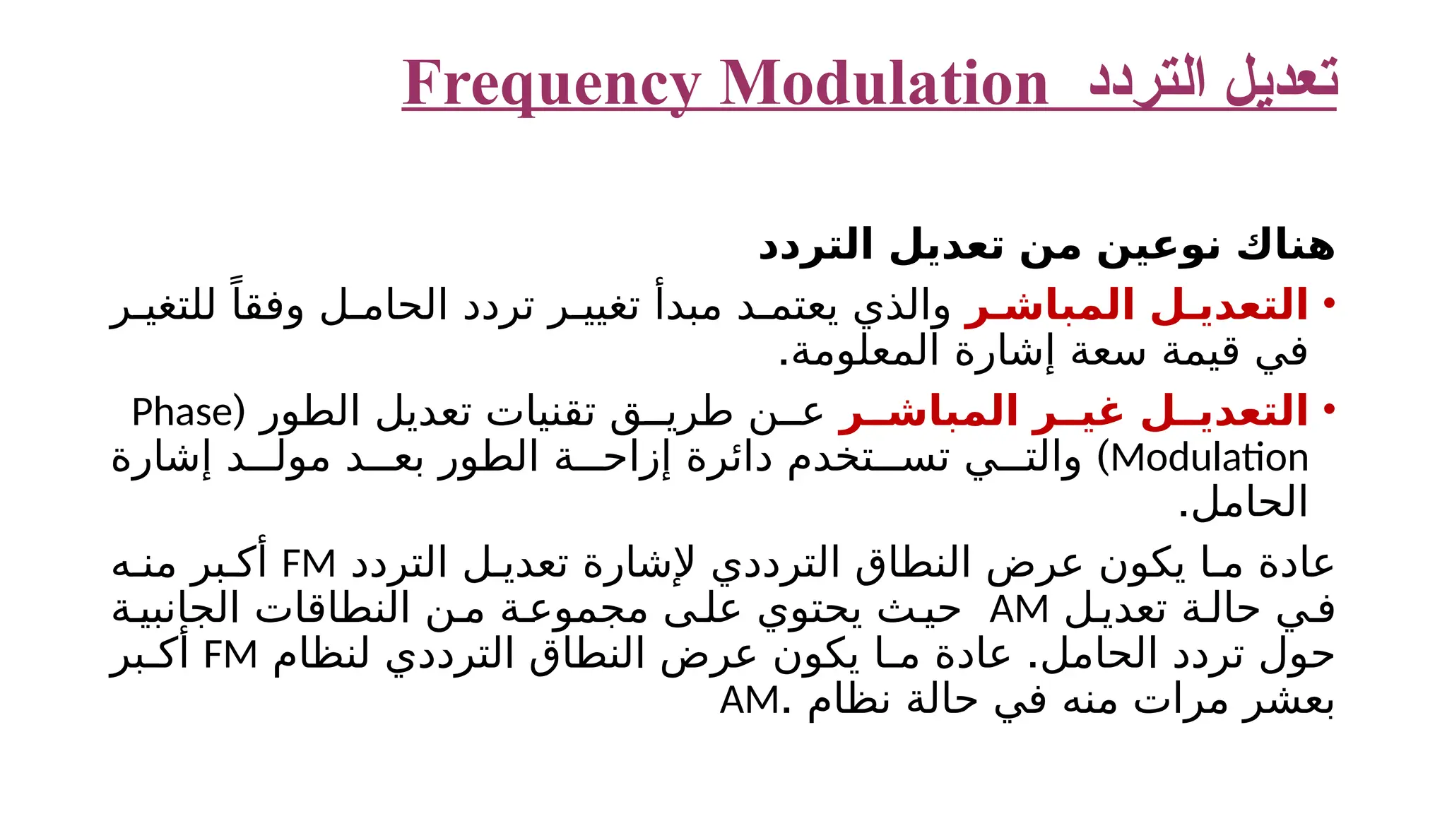 ‫التردد‬ ‫تعديل‬ Frequency Modulation ‫التردد‬ ‫تعديل‬ ‫من‬ ‫نوعين‬ ‫هناك‬ • ‫ر‬ ‫المباش‬ ‫ل‬ ‫التعدي‬ ‫ر‬ ‫للتغي‬ ً‫وفقا‬ ‫ل‬ ‫الحام‬ ‫تردد‬ ‫ر‬ ‫تغيي‬ ‫مبدأ‬ ‫د‬ ‫يعتم‬ ‫والذي‬ ‫المعلومة‬ ‫إشارة‬ ‫سعة‬ ‫قيمة‬ ‫في‬ . • ‫ر‬ ‫المباش‬ ‫ر‬ ‫غي‬ ‫ل‬ ‫التعدي‬ ( ‫الطور‬ ‫تعديل‬ ‫تقنيات‬ ‫ق‬ ‫طري‬ ‫ن‬ ‫ع‬ Phase Modulation ) ‫إشارة‬ ‫د‬ ‫مول‬ ‫د‬ ‫بع‬ ‫الطور‬ ‫ة‬ ‫إزاح‬ ‫دائرة‬ ‫تخدم‬ ‫تس‬ ‫ي‬ ‫والت‬ .‫الحامل‬ ‫التردد‬ ‫ل‬ ‫تعدي‬ ‫إلشارة‬ ‫الترددي‬ ‫النطاق‬ ‫عرض‬ ‫يكون‬ ‫ا‬ ‫م‬ ‫عادة‬ FM ‫ه‬ ‫من‬ ‫بر‬ ‫أك‬ ‫ل‬ ‫تعدي‬ ‫ة‬ ‫حال‬ ‫ي‬‫ف‬ AM ‫ة‬ ‫الجانبي‬ ‫النطاقات‬ ‫ن‬ ‫م‬ ‫ة‬ ‫مجموع‬ ‫ى‬ ‫عل‬ ‫يحتوي‬ ‫ث‬ ‫حي‬ . ‫لنظام‬ ‫الترددي‬ ‫النطاق‬ ‫عرض‬ ‫يكون‬ ‫ا‬ ‫م‬ ‫عادة‬ ‫الحامل‬ ‫تردد‬ ‫حول‬ FM ‫بر‬ ‫أك‬ . ‫نظام‬ ‫حالة‬ ‫في‬ ‫منه‬ ‫مرات‬ ‫بعشر‬ AM 