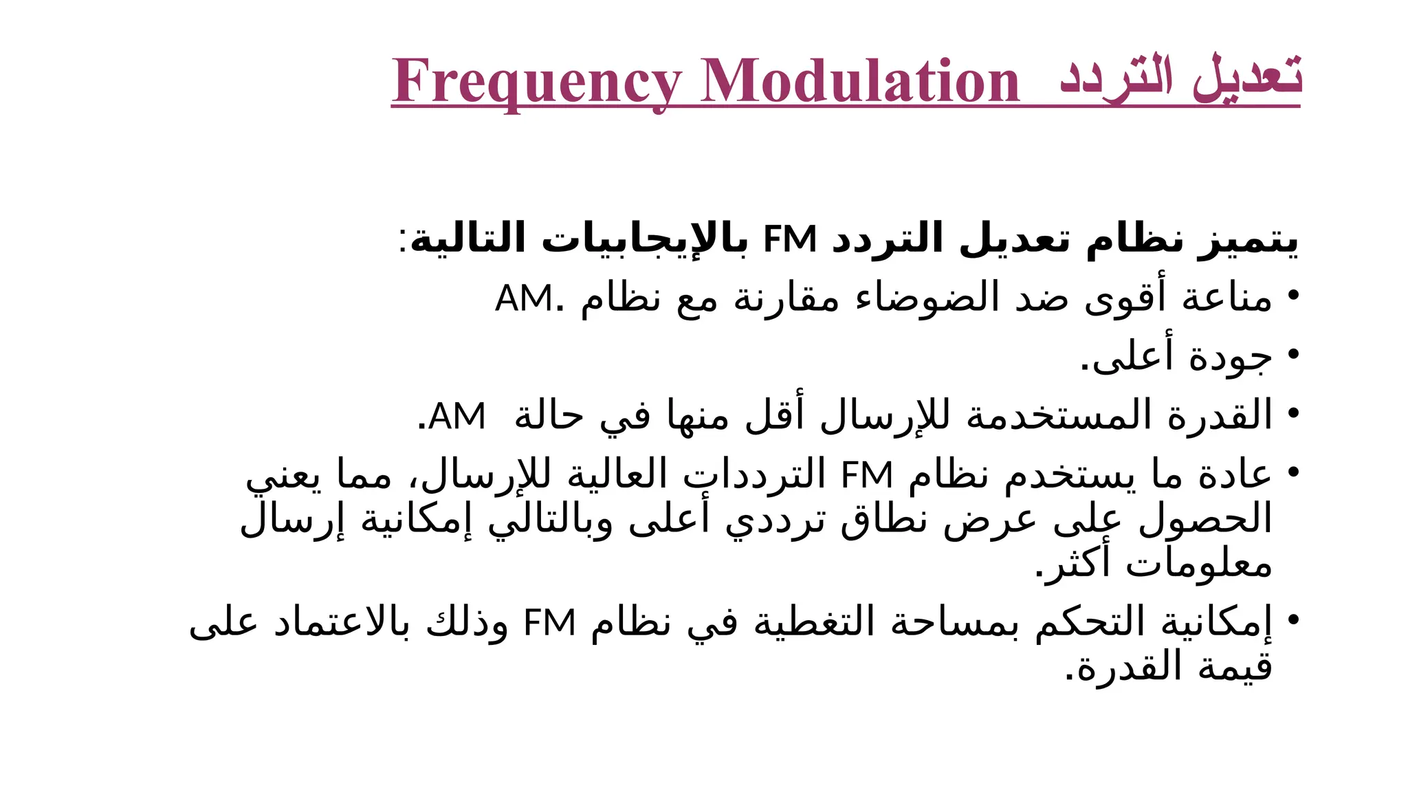 ‫التردد‬ ‫تعديل‬ Frequency Modulation ‫التردد‬ ‫تعديل‬ ‫نظام‬ ‫يتميز‬ FM ‫التالية‬ ‫باإليجابيات‬ : • . ‫نظام‬ ‫مع‬ ‫مقارنة‬ ‫الضوضاء‬ ‫ضد‬ ‫أقوى‬ ‫مناعة‬ AM • .‫أعلى‬ ‫جودة‬ • ‫حالة‬ ‫في‬ ‫منها‬ ‫أقل‬ ‫لإلرسال‬ ‫المستخدمة‬ ‫القدرة‬ AM . • ‫نظام‬ ‫يستخدم‬ ‫ما‬ ‫عادة‬ FM ‫يعني‬ ‫مما‬ ،‫لإلرسال‬ ‫العالية‬ ‫الترددات‬ ‫إرسال‬ ‫إمكانية‬ ‫وبالتالي‬ ‫أعلى‬ ‫ترددي‬ ‫نطاق‬ ‫عرض‬ ‫على‬ ‫الحصول‬ .‫أكثر‬ ‫معلومات‬ • ‫نظام‬ ‫في‬ ‫التغطية‬ ‫بمساحة‬ ‫التحكم‬ ‫إمكانية‬ FM ‫على‬ ‫باالعتماد‬ ‫وذلك‬ .‫القدرة‬ ‫قيمة‬ 