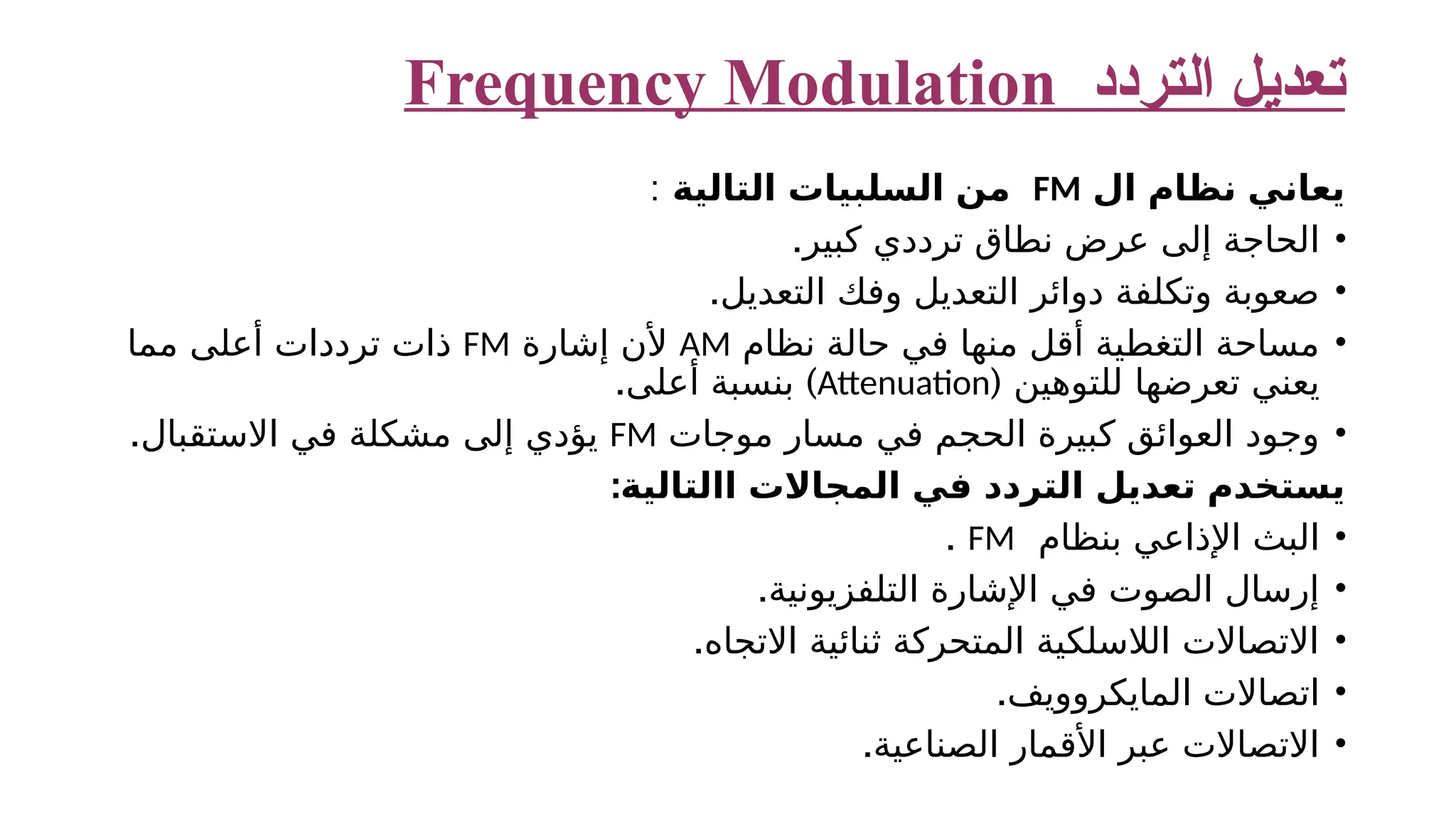 ‫التردد‬ ‫تعديل‬ Frequency Modulation ‫ال‬ ‫نظام‬ ‫يعاني‬ FM ‫التالية‬ ‫السلبيات‬ ‫من‬ : • .‫كبير‬ ‫ترددي‬ ‫نطاق‬ ‫عرض‬ ‫إلى‬ ‫الحاجة‬ • .‫التعديل‬ ‫وفك‬ ‫التعديل‬ ‫دوائر‬ ‫وتكلفة‬ ‫صعوبة‬ • ‫نظام‬ ‫حالة‬ ‫في‬ ‫منها‬ ‫أقل‬ ‫التغطية‬ ‫مساحة‬ AM ‫إشارة‬ ‫ألن‬ FM ‫مما‬ ‫أعلى‬ ‫ترددات‬ ‫ذات‬ ( ‫للتوهين‬ ‫تعرضها‬ ‫يعني‬ Attenuation . ) ‫أعلى‬ ‫بنسبة‬ • ‫موجات‬ ‫مسار‬ ‫في‬ ‫الحجم‬ ‫كبيرة‬ ‫العوائق‬ ‫وجود‬ FM .‫االستقبال‬ ‫في‬ ‫مشكلة‬ ‫إلى‬ ‫يؤدي‬ :‫االتالية‬ ‫المجاالت‬ ‫في‬ ‫التردد‬ ‫تعديل‬ ‫يستخدم‬ • ‫بنظام‬ ‫اإلذاعي‬ ‫البث‬ FM . • .‫التلفزيونية‬ ‫اإلشارة‬ ‫في‬ ‫الصوت‬ ‫إرسال‬ • .‫االتجاه‬ ‫ثنائية‬ ‫المتحركة‬ ‫الالسلكية‬ ‫االتصاالت‬ • .‫المايكروويف‬ ‫اتصاالت‬ • .‫الصناعية‬ ‫األقمار‬ ‫عبر‬ ‫االتصاالت‬ 