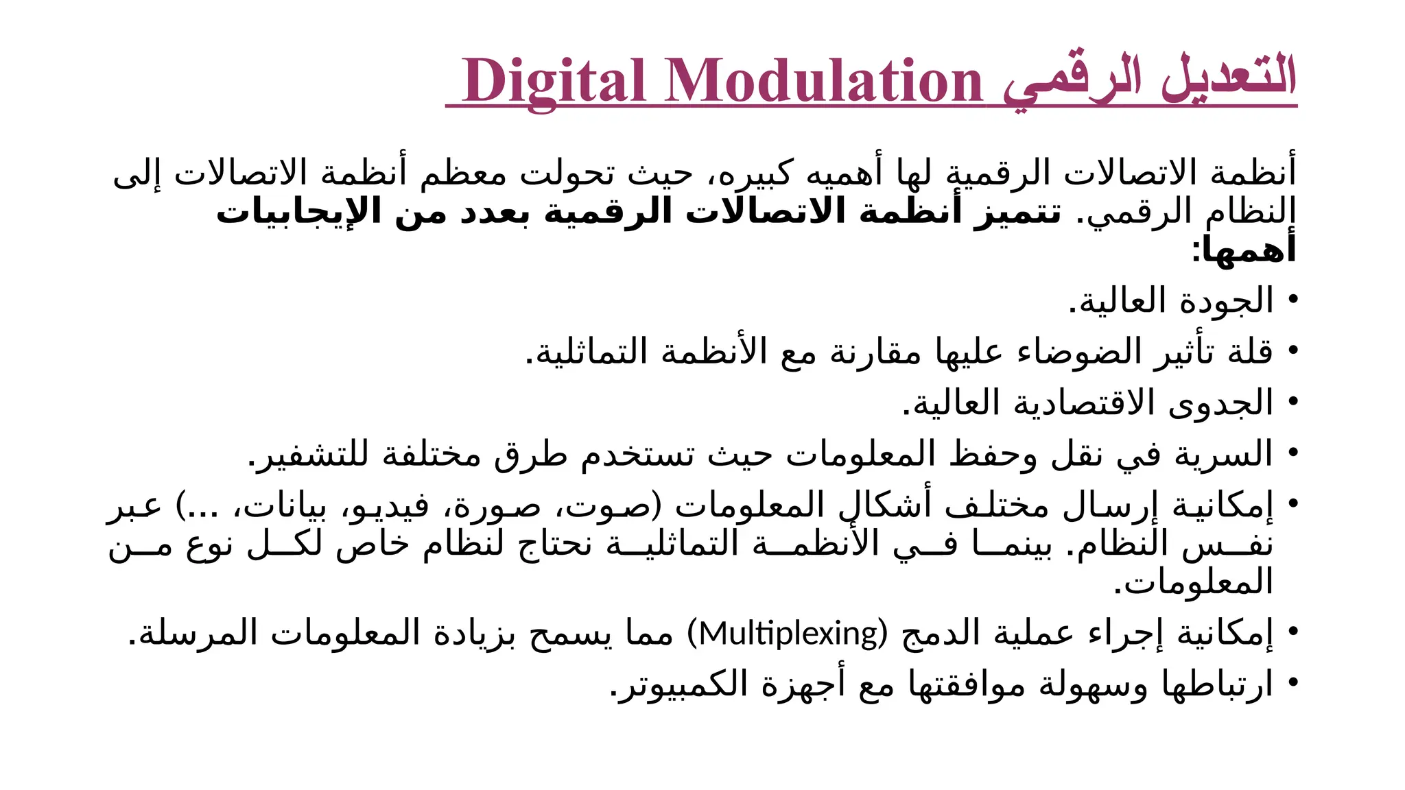‫الرقمي‬ ‫التعديل‬ Digital Modulation ‫الرقمية‬ ‫االتصاالت‬ ‫أنظمة‬ ‫كبيره‬ ‫أهميه‬ ‫لها‬ ‫إلى‬ ‫االتصاالت‬ ‫أنظمة‬ ‫معظم‬ ‫تحولت‬ ‫حيث‬ ، .‫الرقمي‬ ‫النظام‬ ‫اإليجابيات‬ ‫من‬ ‫بعدد‬ ‫الرقمية‬ ‫االتصاالت‬ ‫أنظمة‬ ‫تتميز‬ ‫أهمها‬ : • .‫العالية‬ ‫الجودة‬ • .‫التماثلية‬ ‫األنظمة‬ ‫مع‬ ‫مقارنة‬ ‫عليها‬ ‫الضوضاء‬ ‫تأثير‬ ‫قلة‬ • .‫العالية‬ ‫االقتصادية‬ ‫الجدوى‬ • .‫للتشفير‬ ‫مختلفة‬ ‫طرق‬ ‫تستخدم‬ ‫حيث‬ ‫المعلومات‬ ‫وحفظ‬ ‫نقل‬ ‫في‬ ‫السرية‬ • )... ( ‫بر‬‫ع‬ ،‫بيانات‬ ،‫و‬‫فيدي‬ ،‫ورة‬ ‫ص‬ ،‫وت‬‫ص‬ ‫المعلومات‬ ‫أشكال‬ ‫ف‬ ‫مختل‬ ‫ال‬‫إرس‬ ‫ة‬‫إمكاني‬ . ‫ن‬ ‫م‬ ‫نوع‬ ‫ل‬ ‫لك‬ ‫خاص‬ ‫لنظام‬ ‫نحتاج‬ ‫ة‬ ‫التماثلي‬ ‫ة‬ ‫األنظم‬ ‫ي‬ ‫ف‬ ‫ا‬ ‫بينم‬ ‫النظام‬ ‫س‬ ‫نف‬ .‫المعلومات‬ • ( ‫الدمج‬ ‫عملية‬ ‫إجراء‬ ‫إمكانية‬ Multiplexing . ) ‫المرسلة‬ ‫المعلومات‬ ‫بزيادة‬ ‫يسمح‬ ‫مما‬ • .‫الكمبيوتر‬ ‫أجهزة‬ ‫مع‬ ‫موافقتها‬ ‫وسهولة‬ ‫ارتباطها‬ 