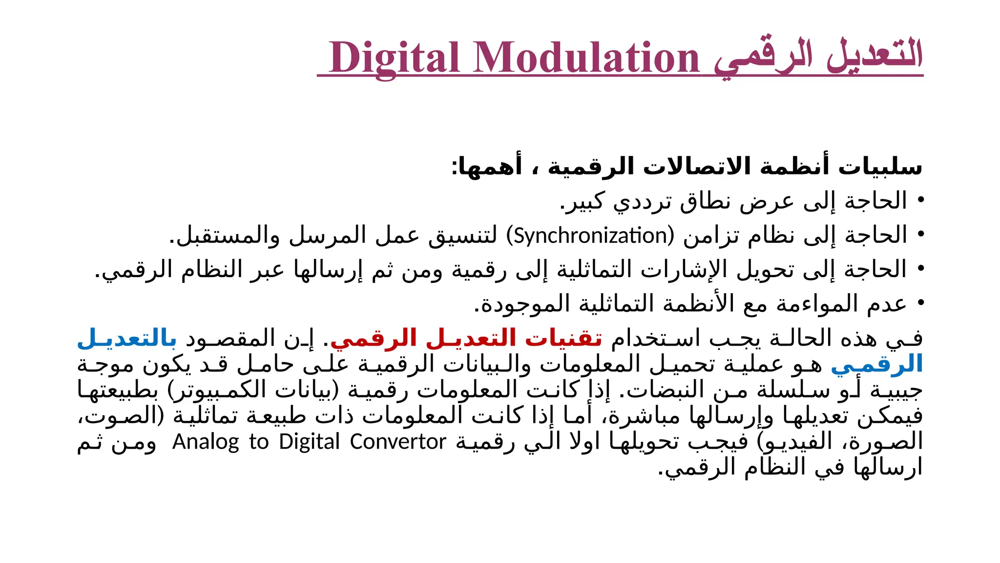 ‫الرقمي‬ ‫التعديل‬ Digital Modulation ‫أهمها‬ ، ‫الرقمية‬ ‫االتصاالت‬ ‫أنظمة‬ ‫سلبيات‬ : • .‫كبير‬ ‫ترددي‬ ‫نطاق‬ ‫عرض‬ ‫إلى‬ ‫الحاجة‬ • ( ‫تزامن‬ ‫نظام‬ ‫إلى‬ ‫الحاجة‬ Synchronization . ) ‫والمستقبل‬ ‫المرسل‬ ‫عمل‬ ‫لتنسيق‬ • .‫الرقمي‬ ‫النظام‬ ‫عبر‬ ‫إرسالها‬ ‫ثم‬ ‫ومن‬ ‫رقمية‬ ‫إلى‬ ‫التماثلية‬ ‫اإلشارات‬ ‫تحويل‬ ‫إلى‬ ‫الحاجة‬ • .‫الموجودة‬ ‫التماثلية‬ ‫األنظمة‬ ‫مع‬ ‫المواءمة‬ ‫عدم‬ ‫تخدام‬ ‫اس‬ ‫ب‬ ‫يج‬ ‫ة‬ ‫الحال‬ ‫هذه‬ ‫ي‬ ‫ف‬ ‫الرقمي‬ ‫ل‬ ‫التعدي‬ ‫تقنيات‬ . ‫ود‬ ‫المقص‬ ‫ن‬ ‫إ‬ ‫ل‬ ‫بالتعدي‬ ‫ي‬ ‫الرقم‬ ‫ة‬ ‫موج‬ ‫يكون‬ ‫د‬ ‫ق‬ ‫ل‬ ‫حام‬ ‫ى‬ ‫عل‬ ‫ة‬ ‫الرقمي‬ ‫بيانات‬ ‫وال‬ ‫المعلومات‬ ‫ل‬ ‫تحمي‬ ‫ة‬ ‫عملي‬ ‫و‬ ‫ه‬ ) ( . ‫ا‬ ‫بطبيعته‬ ‫بيوتر‬ ‫الكم‬ ‫بيانات‬ ‫ة‬ ‫رقمي‬ ‫المعلومات‬ ‫ت‬ ‫كان‬ ‫إذا‬ ‫النبضات‬ ‫ن‬ ‫م‬ ‫لسلة‬ ‫س‬ ‫و‬ ‫أ‬ ‫ة‬ ‫جيبي‬ ( ،‫وت‬ ‫الص‬ ‫ة‬ ‫تماثلي‬ ‫ة‬‫طبيع‬ ‫ذات‬ ‫المعلومات‬ ‫ت‬ ‫كان‬ ‫إذا‬ ‫ا‬ ‫أم‬ ،‫مباشرة‬ ‫الها‬ ‫وإرس‬ ‫ا‬ ‫تعديله‬ ‫ن‬ ‫فيمك‬ ) ‫ة‬ ‫رقمي‬ ‫ي‬ ‫ال‬ ‫اوال‬ ‫ا‬ ‫تحويله‬ ‫ب‬ ‫فيج‬ ‫و‬ ‫الفيدي‬ ،‫ورة‬ ‫الص‬ Analog to Digital Convertor ‫م‬ ‫ث‬ ‫ن‬ ‫وم‬ .‫الرقمي‬ ‫النظام‬ ‫في‬ ‫ارسالها‬ 