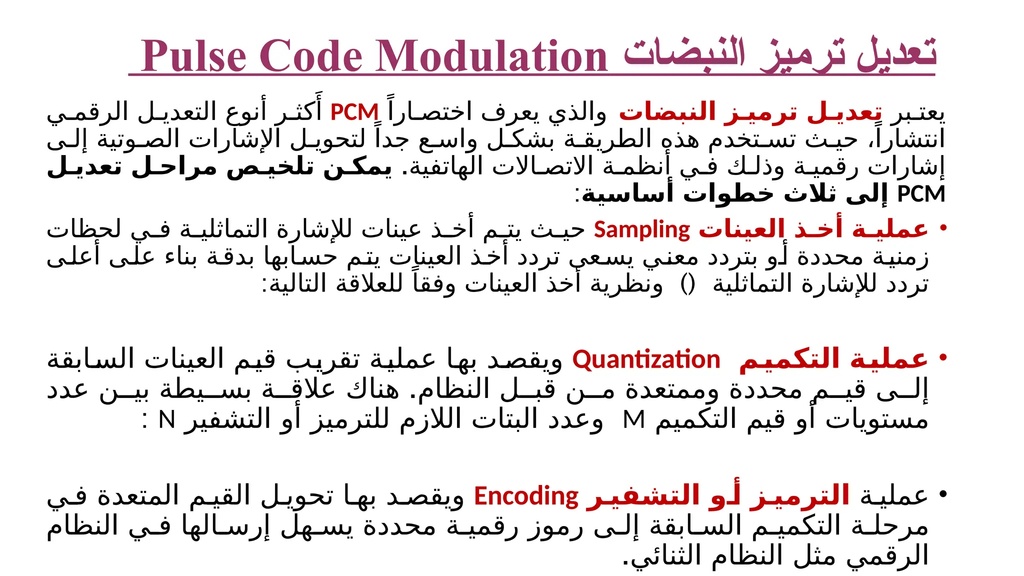 ‫النبضات‬ ‫ترميز‬ ‫تعديل‬ Pulse Code Modulation ‫بر‬ ‫يعت‬ ‫الن‬ ‫ز‬ ‫ترمي‬ ‫ل‬ ‫تعدي‬ ‫ب‬ ‫ضات‬ ً‫ارا‬ ‫اختص‬ ‫يعرف‬ ‫والذي‬ PCM ‫ي‬ ‫الرقم‬ ‫ل‬ ‫التعدي‬ ‫أنوع‬ ‫ر‬ ‫كث‬‫َأ‬ ‫ى‬ ‫إل‬ ‫وتية‬ ‫الص‬ ‫اإلشارات‬ ‫ل‬ ‫لتحوي‬ ً‫جدا‬ ‫ع‬ ‫واس‬ ‫ل‬ ‫بشك‬ ‫ة‬ ‫الطريق‬ ‫هذه‬ ‫تخدم‬ ‫تس‬ ‫ث‬ ‫حي‬ ،ً‫انتشارا‬ .‫الهاتفية‬ ‫االت‬ ‫االتص‬ ‫ة‬ ‫أنظم‬ ‫ي‬ ‫ف‬ ‫ك‬ ‫وذل‬ ‫ة‬ ‫رقمي‬ ‫إشارات‬ ‫ل‬ ‫تعدي‬ ‫ل‬ ‫مراح‬ ‫ص‬ ‫تلخي‬ ‫ن‬ ‫يمك‬ PCM ‫أساسية‬ ‫خطوات‬ ‫ثالث‬ ‫إلى‬ : • ‫العينات‬ ‫ذ‬ ‫أخ‬ ‫ة‬ ‫عملي‬ Sampling ‫لحظات‬ ‫ي‬ ‫ف‬ ‫ة‬ ‫التماثلي‬ ‫لإلشارة‬ ‫عينات‬ ‫ذ‬ ‫أخ‬ ‫م‬ ‫يت‬ ‫ث‬ ‫حي‬ ​ ‫ى‬‫أعل‬ ‫ى‬‫عل‬ ‫بناء‬ ‫ة‬‫بدق‬ ‫ابها‬‫حس‬ ‫م‬‫يت‬ ‫العينات‬ ‫ذ‬‫أخ‬ ‫تردد‬ ‫عى‬‫يس‬ ‫ي‬‫معن‬ ‫بتردد‬ ‫و‬‫أ‬ ‫محددة‬ ‫ة‬‫زمني‬ : )( ‫التالية‬ ‫للعالقة‬ ً‫وفقا‬ ‫العينات‬ ‫أخذ‬ ‫ونظرية‬ ‫التماثلية‬ ‫لإلشارة‬ ‫تردد‬ • ‫م‬‫التكمي‬ ‫ة‬‫عملي‬ Quantization ‫ابقة‬‫الس‬ ‫العينات‬ ‫م‬‫قي‬ ‫ب‬‫تقري‬ ‫ة‬‫عملي‬ ‫ا‬‫به‬ ‫د‬‫ويقص‬ . ‫عدد‬ ‫ن‬ ‫بي‬ ‫يطة‬ ‫بس‬ ‫ة‬ ‫عالق‬ ‫هناك‬ ‫النظام‬ ‫ل‬ ‫قب‬ ‫ن‬ ‫م‬ ‫وممتعدة‬ ‫محددة‬ ‫م‬ ‫قي‬ ‫ى‬ ‫إل‬ ‫التكميم‬ ‫قيم‬ ‫أو‬ ‫مستويات‬ M ‫التشفير‬ ‫أو‬ ‫للترميز‬ ‫الالزم‬ ‫البتات‬ ‫وعدد‬ N : • ‫ة‬ ‫عملي‬ ‫ر‬ ‫التشفي‬ ‫و‬ ‫أ‬ ‫ز‬ ‫الترمي‬ Encoding ‫المتعدة‬ ‫م‬ ‫القي‬ ‫ل‬ ‫تحوي‬ ‫ا‬ ‫به‬ ‫د‬ ‫ويقص‬ ‫ي‬ ‫ف‬ ‫التكمي‬ ‫ة‬ ‫مرحل‬ ‫م‬ ‫النظام‬ ‫ي‬ ‫ف‬ ‫الها‬ ‫إرس‬ ‫هل‬ ‫يس‬ ‫محددة‬ ‫ة‬ ‫رقمي‬ ‫رموز‬ ‫ى‬ ‫إل‬ ‫ابقة‬ ‫الس‬ .‫الثنائي‬ ‫النظام‬ ‫مثل‬ ‫الرقمي‬ 