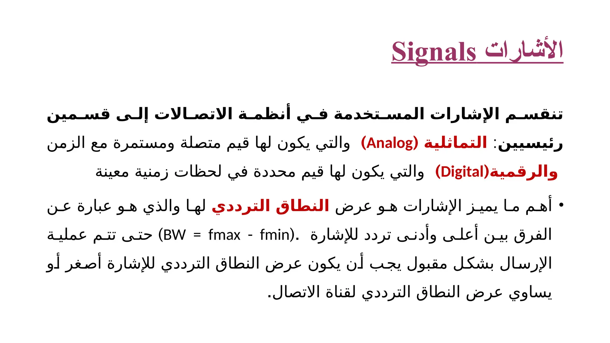 ‫األشارات‬ Signals ‫ت‬ ‫ن‬ ‫مين‬ ‫قس‬ ‫ى‬ ‫إل‬ ‫االت‬ ‫االتص‬ ‫ة‬ ‫أنظم‬ ‫ي‬ ‫ف‬ ‫تخدمة‬ ‫المس‬ ‫اإلشارات‬ ‫م‬ ‫قس‬ ‫رئيسيين‬ : ‫التماثلية‬ ( Analog ) ‫الزمن‬ ‫مع‬ ‫ومستمرة‬ ‫متصلة‬ ‫قيم‬ ‫لها‬ ‫يكون‬ ‫والتي‬ (‫والرقمية‬ Digital ) ‫معينة‬ ‫زمنية‬ ‫لحظات‬ ‫في‬ ‫محددة‬ ‫قيم‬ ‫لها‬ ‫يكون‬ ‫والتي‬ • ‫عرض‬ ‫و‬ ‫ه‬ ‫اإلشارات‬ ‫ز‬ ‫يمي‬ ‫ا‬ ‫م‬ ‫م‬ ‫أه‬ ‫الترددي‬ ‫النطاق‬ ‫ن‬ ‫ع‬ ‫عبارة‬ ‫و‬ ‫ه‬ ‫والذي‬ ‫ا‬ ‫له‬ (. ‫لإلشارة‬ ‫تردد‬ ‫ى‬ ‫وأدن‬ ‫ى‬ ‫أعل‬ ‫ن‬ ‫بي‬ ‫الفرق‬ BW = fmax - fmin ) ‫ة‬ ‫عملي‬ ‫م‬ ‫تت‬ ‫ى‬ ‫حت‬ ‫و‬‫أ‬ ‫غر‬‫أص‬ ‫لإلشارة‬ ‫الترددي‬ ‫النطاق‬ ‫عرض‬ ‫يكون‬ ‫ن‬‫أ‬ ‫ب‬‫يج‬ ‫مقبول‬ ‫ل‬‫بشك‬ ‫ال‬‫اإلرس‬ .‫االتصال‬ ‫لقناة‬ ‫الترددي‬ ‫النطاق‬ ‫عرض‬ ‫يساوي‬ 