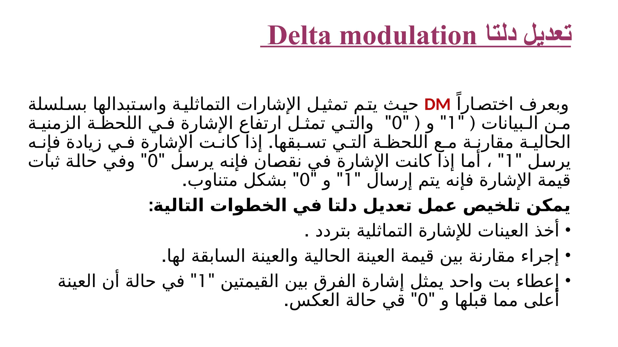 ‫دلتا‬ ‫تعديل‬ Delta modulation ً‫ارا‬‫اختص‬ ‫وبعرف‬ DM ‫لسلة‬‫بس‬ ‫تبدالها‬‫واس‬ ‫ة‬‫التماثلي‬ ‫اإلشارات‬ ‫ل‬‫تمثي‬ ‫م‬‫يت‬ ‫ث‬‫حي‬ " ( ‫بيانات‬ ‫ال‬ ‫ن‬ ‫م‬ 1 " " ( ‫و‬ 0 " ‫ة‬ ‫الزمني‬ ‫ة‬ ‫اللحظ‬ ‫ي‬ ‫ف‬ ‫اإلشارة‬ ‫ارتفاع‬ ‫ل‬ ‫تمث‬ ‫ي‬ ‫والت‬ . ‫ه‬ ‫فإن‬ ‫زيادة‬ ‫ي‬ ‫ف‬ ‫اإلشارة‬ ‫ت‬ ‫كان‬ ‫إذا‬ ‫بقها‬ ‫تس‬ ‫ي‬ ‫الت‬ ‫ة‬ ‫اللحظ‬ ‫ع‬ ‫م‬ ‫ة‬ ‫مقارن‬ ‫ة‬ ‫الحالي‬ " ‫يرسل‬ 1 " " ‫يرسل‬ ‫فإنه‬ ‫نقصان‬ ‫في‬ ‫اإلشارة‬ ‫كانت‬ ‫إذا‬ ‫أما‬ ، 0 " ‫ثبات‬ ‫حالة‬ ‫وفي‬ " ‫إرسال‬ ‫يتم‬ ‫فإنه‬ ‫اإلشارة‬ ‫قيمة‬ 1 " " ‫و‬ 0 . " ‫متناوب‬ ‫بشكل‬ :‫التالية‬ ‫الخطوات‬ ‫في‬ ‫دلتا‬ ‫تعديل‬ ‫عمل‬ ‫تلخيص‬ ‫يمكن‬ • ‫ال‬ ‫لإلشارة‬ ‫العينات‬ ‫أخذ‬ ‫تماثلي‬ ‫بتردد‬ ‫ة‬ . • .‫لها‬ ‫السابقة‬ ‫والعينة‬ ‫الحالية‬ ‫العينة‬ ‫قيمة‬ ‫بين‬ ‫مقارنة‬ ‫إجراء‬ • ‫ب‬ ‫إعطاء‬ ‫ت‬ " ‫القيمتين‬ ‫بين‬ ‫الفرق‬ ‫إشارة‬ ‫يمثل‬ ‫واحد‬ 1 " ‫العينة‬ ‫أن‬ ‫حالة‬ ‫في‬ " ‫و‬ ‫قبلها‬ ‫مما‬ ‫أعلى‬ 0 . " ‫العكس‬ ‫حالة‬ ‫قي‬ 