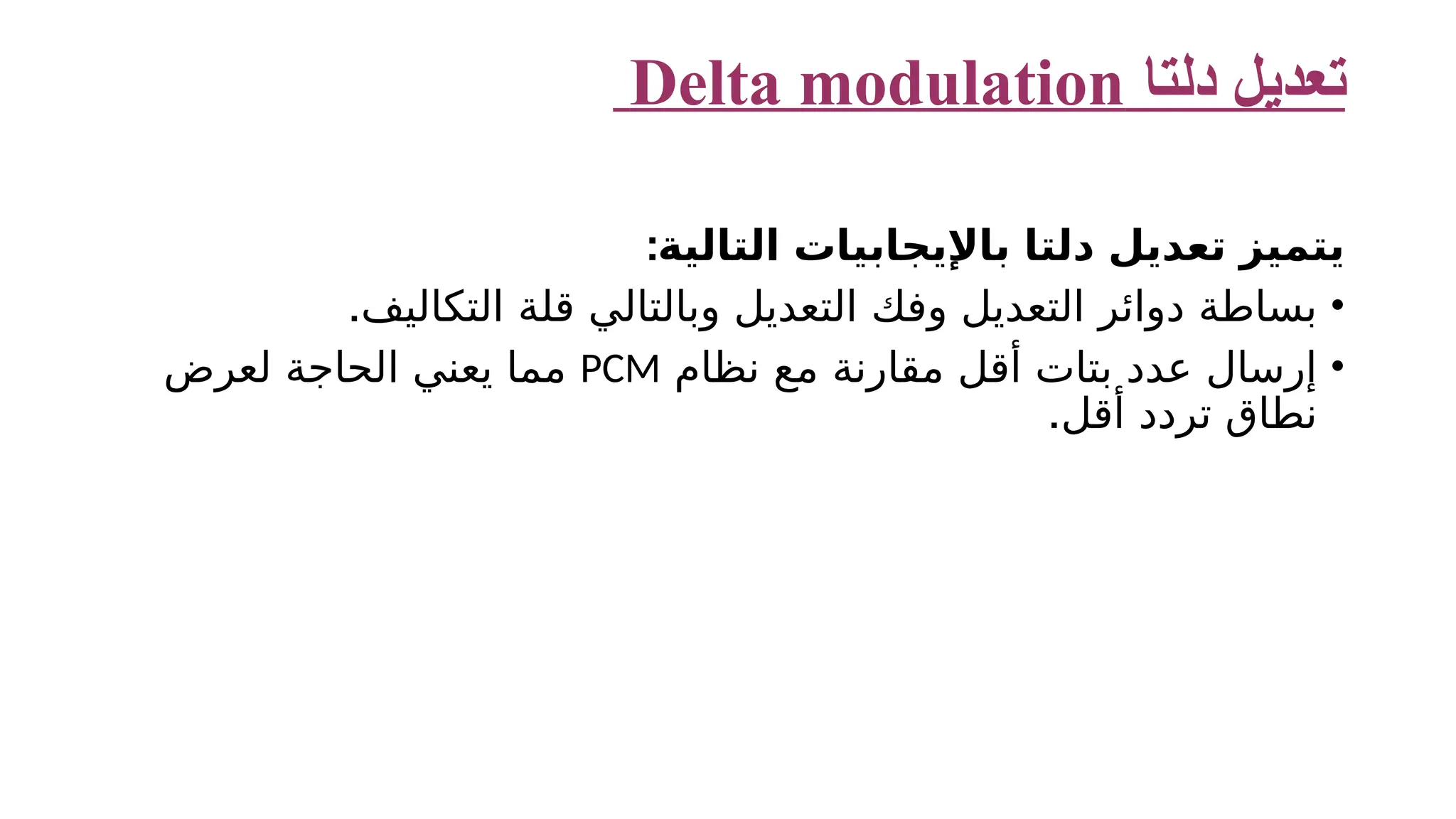‫دلتا‬ ‫تعديل‬ Delta modulation ‫التالية‬ ‫باإليجابيات‬ ‫دلتا‬ ‫تعديل‬ ‫يتميز‬ : • .‫التكاليف‬ ‫قلة‬ ‫وبالتالي‬ ‫التعديل‬ ‫وفك‬ ‫التعديل‬ ‫دوائر‬ ‫بساطة‬ • ‫نظام‬ ‫مع‬ ‫مقارنة‬ ‫أقل‬ ‫بتات‬ ‫عدد‬ ‫إرسال‬ PCM ‫لعرض‬ ‫الحاجة‬ ‫يعني‬ ‫مما‬ .‫أقل‬ ‫تردد‬ ‫نطاق‬ 