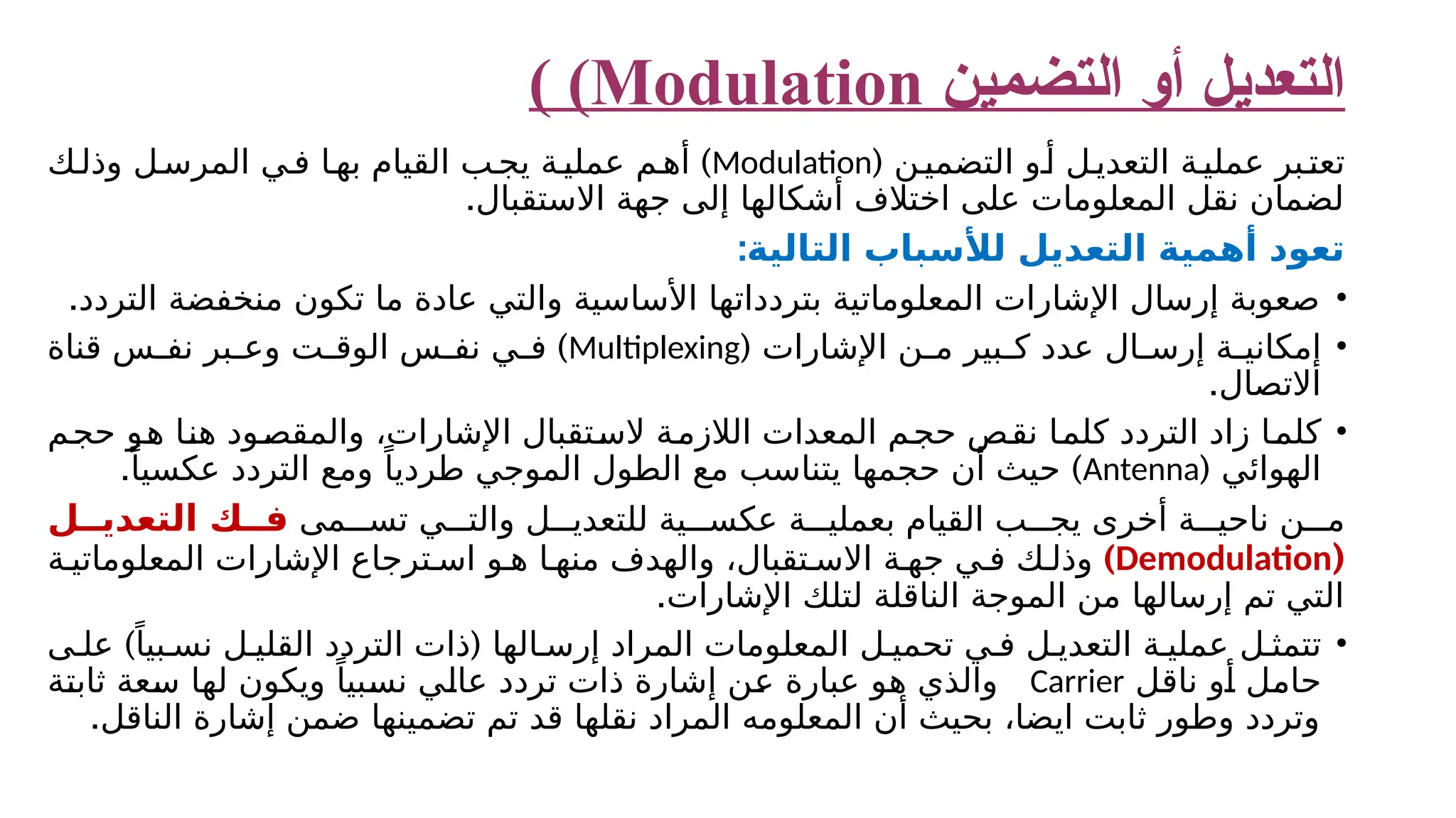 ‫التعديل‬ ‫التضمين‬ ‫أو‬ Modulation ) ) ‫ن‬‫التضمي‬ ‫و‬‫أ‬ ‫ل‬‫التعدي‬ ‫ة‬‫عملي‬ ‫بر‬‫تعت‬ ( Modulation ) ‫ك‬‫وذل‬ ‫ل‬‫المرس‬ ‫ي‬‫ف‬ ‫ا‬‫به‬ ‫القيام‬ ‫ب‬‫يج‬ ‫ة‬‫عملي‬ ‫م‬‫أه‬ .‫االستقبال‬ ‫جهة‬ ‫إلى‬ ‫أشكالها‬ ‫اختالف‬ ‫على‬ ‫المعلومات‬ ‫نقل‬ ‫لضمان‬ :‫التالية‬ ‫لألسباب‬ ‫التعديل‬ ‫أهمية‬ ‫تعود‬ • .‫التردد‬ ‫منخفضة‬ ‫تكون‬ ‫ما‬ ‫عادة‬ ‫والتي‬ ‫األساسية‬ ‫بتردداتها‬ ‫المعلوماتية‬ ‫اإلشارات‬ ‫إرسال‬ ‫صعوبة‬ • ( ‫اإلشارات‬ ‫ن‬ ‫م‬ ‫بير‬ ‫ك‬ ‫عدد‬ ‫ال‬ ‫إرس‬ ‫ة‬ ‫إمكاني‬ Multiplexing ) ‫قناة‬ ‫س‬ ‫نف‬ ‫بر‬ ‫وع‬ ‫ت‬ ‫الوق‬ ‫س‬ ‫نف‬ ‫ي‬ ‫ف‬ .‫االتصال‬ • ‫حجم‬ ‫هو‬ ‫هنا‬ ‫والمقصود‬ ،‫اإلشارات‬ ‫الستقبال‬ ‫الالزمة‬ ‫المعدات‬ ‫حجم‬ ‫نقص‬ ‫كلما‬ ‫التردد‬ ‫زاد‬ ‫كلما‬ ( ‫الهوائي‬ Antenna . ) ً‫عكسيا‬ ‫التردد‬ ‫ومع‬ ً‫طرديا‬ ‫الموجي‬ ‫الطول‬ ‫مع‬ ‫يتناسب‬ ‫حجمها‬ ‫أن‬ ‫حيث‬ ‫مى‬ ‫تس‬ ‫ي‬ ‫والت‬ ‫ل‬ ‫للتعدي‬ ‫ية‬ ‫عكس‬ ‫ة‬ ‫بعملي‬ ‫القيام‬ ‫ب‬ ‫يج‬ ‫أخرى‬ ‫ة‬ ‫ناحي‬ ‫ن‬ ‫م‬ ‫ل‬ ‫التعدي‬ ‫ك‬ ‫ف‬ ( Demodulation ) ‫ة‬ ‫المعلوماتي‬ ‫اإلشارات‬ ‫ترجاع‬ ‫اس‬ ‫و‬ ‫ه‬ ‫ا‬ ‫منه‬ ‫والهدف‬ ،‫تقبال‬ ‫االس‬ ‫ة‬ ‫جه‬ ‫ي‬ ‫ف‬ ‫ك‬ ‫وذل‬ .‫اإلشارات‬ ‫لتلك‬ ‫الناقلة‬ ‫الموجة‬ ‫من‬ ‫إرسالها‬ ‫تم‬ ‫التي‬ • ) ( ‫ى‬ ‫عل‬ ً‫بيا‬ ‫نس‬ ‫ل‬ ‫القلي‬ ‫التردد‬ ‫ذات‬ ‫الها‬ ‫إرس‬ ‫المراد‬ ‫المعلومات‬ ‫ل‬ ‫تحمي‬ ‫ي‬ ‫ف‬ ‫ل‬ ‫التعدي‬ ‫ة‬ ‫عملي‬ ‫ل‬ ‫تتمث‬ ‫ناقل‬ ‫أو‬ ‫حامل‬ Carrier ‫ثابتة‬ ‫سعة‬ ‫لها‬ ‫ويكون‬ ً‫نسبيا‬ ‫عالي‬ ‫تردد‬ ‫ذات‬ ‫إشارة‬ ‫عن‬ ‫عبارة‬ ‫هو‬ ‫والذي‬ .‫الناقل‬ ‫إشارة‬ ‫ضمن‬ ‫تضمينها‬ ‫تم‬ ‫قد‬ ‫نقلها‬ ‫المراد‬ ‫المعلومه‬ ‫أن‬ ‫بحيث‬ ،‫ايضا‬ ‫ثابت‬ ‫وطور‬ ‫وتردد‬ 