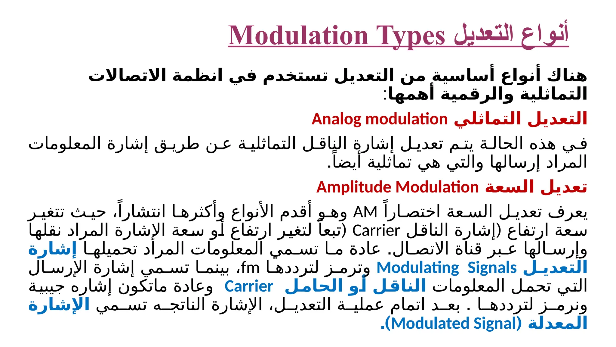 ‫التعديل‬ ‫أنواع‬ Modulation Types ‫االتصاالت‬ ‫انظمة‬ ‫في‬ ‫تستخدم‬ ‫التعديل‬ ‫من‬ ‫أساسية‬ ‫أنواع‬ ‫هناك‬ ‫أهمها‬ ‫والرقمية‬ ‫التماثلية‬ : ‫التماثلي‬ ‫التعديل‬ Analog modulation ‫المعلومات‬ ‫إشارة‬ ‫ق‬ ‫طري‬ ‫ن‬ ‫ع‬ ‫ة‬ ‫التماثلي‬ ‫ل‬ ‫الناق‬ ‫إشارة‬ ‫ل‬ ‫تعدي‬ ‫م‬ ‫يت‬ ‫ة‬ ‫الحال‬ ‫هذه‬ ‫ي‬ ‫ف‬ .ً‫أيضا‬ ‫تماثلية‬ ‫هي‬ ‫والتي‬ ‫إرسالها‬ ‫المراد‬ ‫السعة‬ ‫تعديل‬ Amplitude Modulation ً‫ارا‬ ‫اختص‬ ‫عة‬ ‫الس‬ ‫ل‬ ‫تعدي‬ ‫يعرف‬ AM ‫ر‬ ‫تتغي‬ ‫ث‬ ‫حي‬ ،ً‫انتشارا‬ ‫ا‬ ‫وأكثره‬ ‫األنواع‬ ‫أقدم‬ ‫و‬ ‫وه‬ ( ‫الناقل‬ ‫إشارة‬ ‫ارتفاع‬ ‫سعة‬ Carrier ( ‫نقلها‬ ‫المراد‬ ‫اإلشارة‬ ‫سعة‬ ‫أو‬ ‫ارتفاع‬ ‫لتغير‬ ً‫تبعا‬ . ‫ا‬ ‫م‬ ‫عادة‬ ‫ال‬ ‫االتص‬ ‫قناة‬ ‫بر‬ ‫ع‬ ‫الها‬ ‫وإرس‬ ‫مي‬ ‫تس‬ ‫ا‬ ‫تحميله‬ ‫المراد‬ ‫المعلومات‬ ‫إشارة‬ ‫ل‬ ‫التعدي‬ Modulating Signals ‫ا‬ ‫لتردده‬ ‫ز‬ ‫وترم‬ fm ​ ‫ال‬ ‫اإلرس‬ ‫إشارة‬ ‫مي‬ ‫تس‬ ‫ا‬ ‫بينم‬ ، ‫المعلومات‬ ‫ل‬‫تحم‬ ‫التي‬ ‫الحامل‬ ‫أو‬ ‫الناقل‬ Carrier ‫جيبية‬ ‫إشاره‬ ‫ماتكون‬ ‫وعادة‬ . ‫مي‬ ‫تس‬ ‫ه‬ ‫الناتج‬ ‫اإلشارة‬ ،‫ل‬ ‫التعدي‬ ‫ة‬ ‫عملي‬ ‫اتمام‬ ‫د‬ ‫بع‬ ‫ا‬ ‫لتردده‬ ‫ز‬ ‫ونرم‬ ‫اإلشارة‬ ( ‫المعدلة‬ Modulated Signal .) 