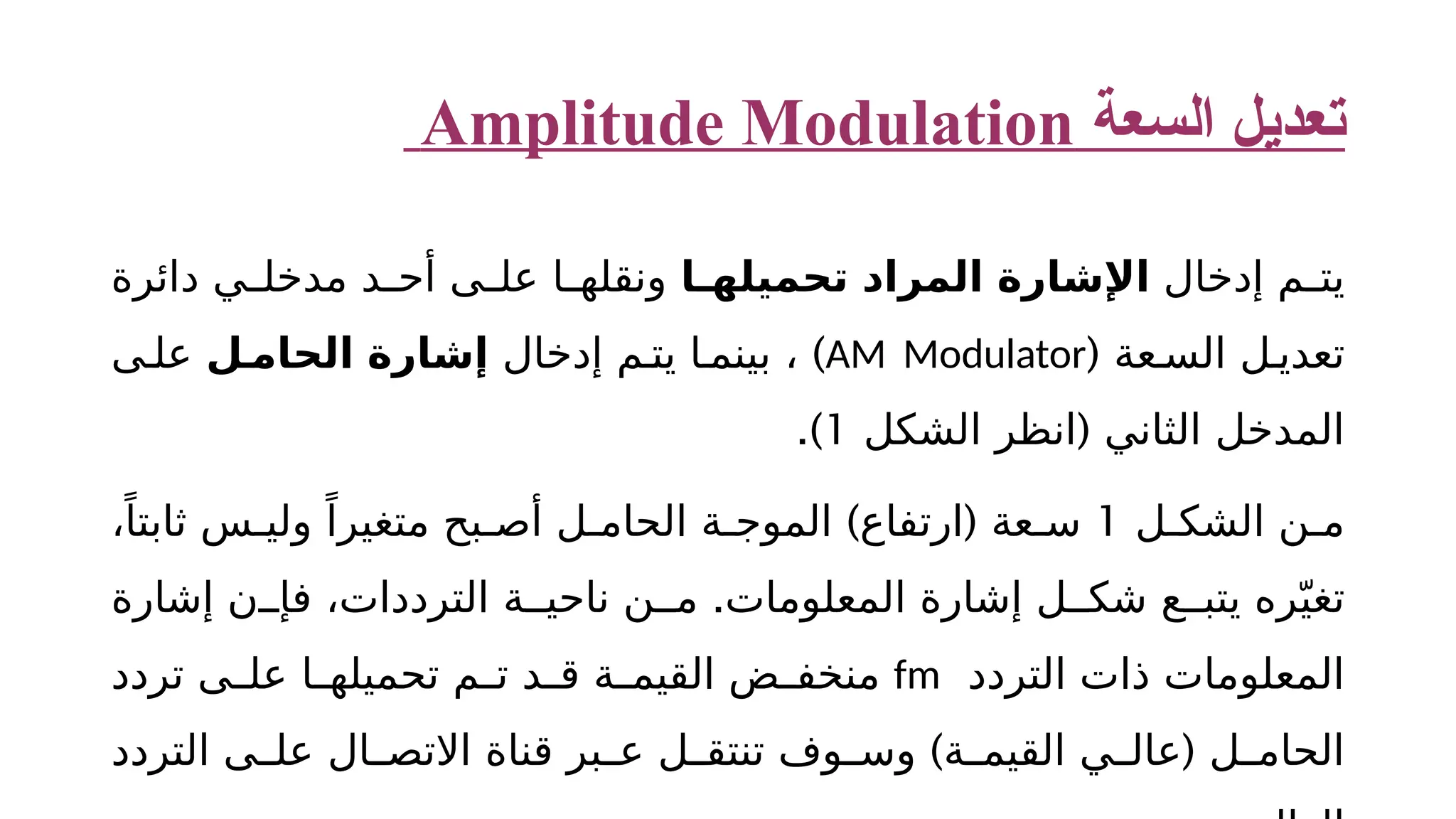 ‫السعة‬ ‫تعديل‬ Amplitude Modulation ‫إدخال‬ ‫م‬ ‫يت‬ ‫ا‬ ‫تحميله‬ ‫المراد‬ ‫اإلشارة‬ ‫دائرة‬ ‫ي‬ ‫مدخل‬ ‫د‬ ‫أح‬ ‫ى‬ ‫عل‬ ‫ا‬ ‫ونقله‬ ‫عة‬ ‫الس‬ ‫ل‬ ‫تعدي‬ ( AM Modulator ) ‫إدخال‬ ‫م‬ ‫يت‬ ‫ا‬ ‫بينم‬ ، ‫ل‬ ‫الحام‬ ‫إشارة‬ ‫ى‬ ‫عل‬ ( ‫الشكل‬ ‫انظر‬ ‫الثاني‬ ‫المدخل‬ 1 .) ‫ل‬ ‫الشك‬ ‫ن‬ ‫م‬ 1 ) ( ،ً‫ثابتا‬ ‫س‬ ‫ولي‬ ً‫متغيرا‬ ‫بح‬ ‫أص‬ ‫ل‬ ‫الحام‬ ‫ة‬ ‫الموج‬ ‫ارتفاع‬ ‫عة‬ ‫س‬ . ‫إشارة‬ ‫ن‬ ‫فإ‬ ،‫الترددات‬ ‫ة‬ ‫ناحي‬ ‫ن‬ ‫م‬ ‫المعلومات‬ ‫إشارة‬ ‫ل‬ ‫شك‬ ‫ع‬ ‫يتب‬ ‫ره‬ّ‫تغي‬ ‫التردد‬ ‫ذات‬ ‫المعلومات‬ fm ‫تردد‬ ‫ى‬ ‫عل‬ ‫ا‬ ‫تحميله‬ ‫م‬ ‫ت‬ ‫د‬ ‫ق‬ ‫ة‬ ‫القيم‬ ‫ض‬ ‫منخف‬ ) ( ‫التردد‬ ‫ى‬ ‫عل‬ ‫ال‬ ‫االتص‬ ‫قناة‬ ‫بر‬ ‫ع‬ ‫ل‬ ‫تنتق‬ ‫وف‬ ‫وس‬ ‫ة‬ ‫القيم‬ ‫ي‬ ‫عال‬ ‫ل‬ ‫الحام‬ 