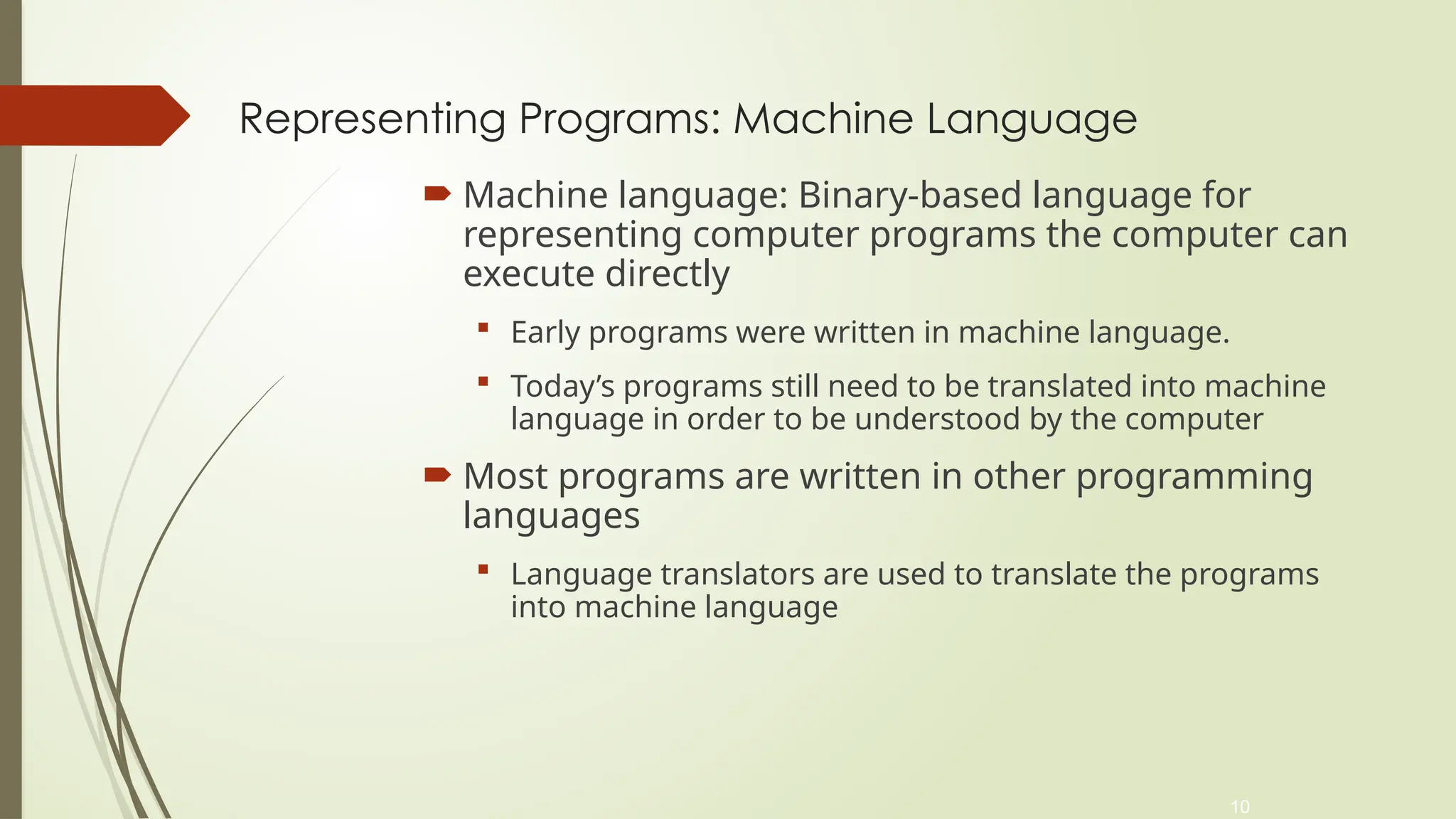 10
Representing Programs: Machine Language
 Machine language: Binary-based language for
representing computer programs the computer can
execute directly
 Early programs were written in machine language.
 Today’s programs still need to be translated into machine
language in order to be understood by the computer
 Most programs are written in other programming
languages
 Language translators are used to translate the programs
into machine language
 
