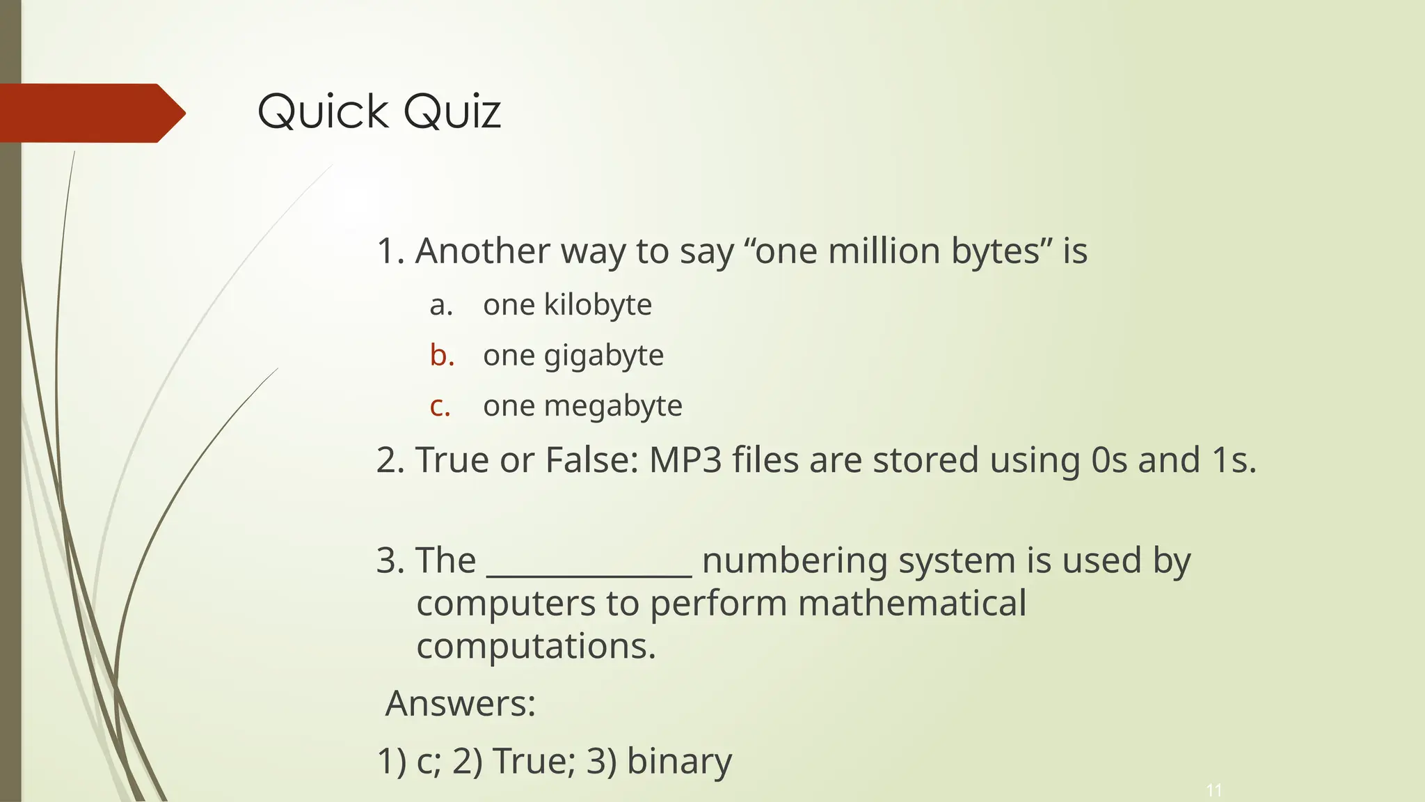 11
Quick Quiz
1. Another way to say “one million bytes” is
a. one kilobyte
b. one gigabyte
c. one megabyte
2. True or False: MP3 files are stored using 0s and 1s.
3. The _____________ numbering system is used by
computers to perform mathematical
computations.
Answers:
1) c; 2) True; 3) binary
 