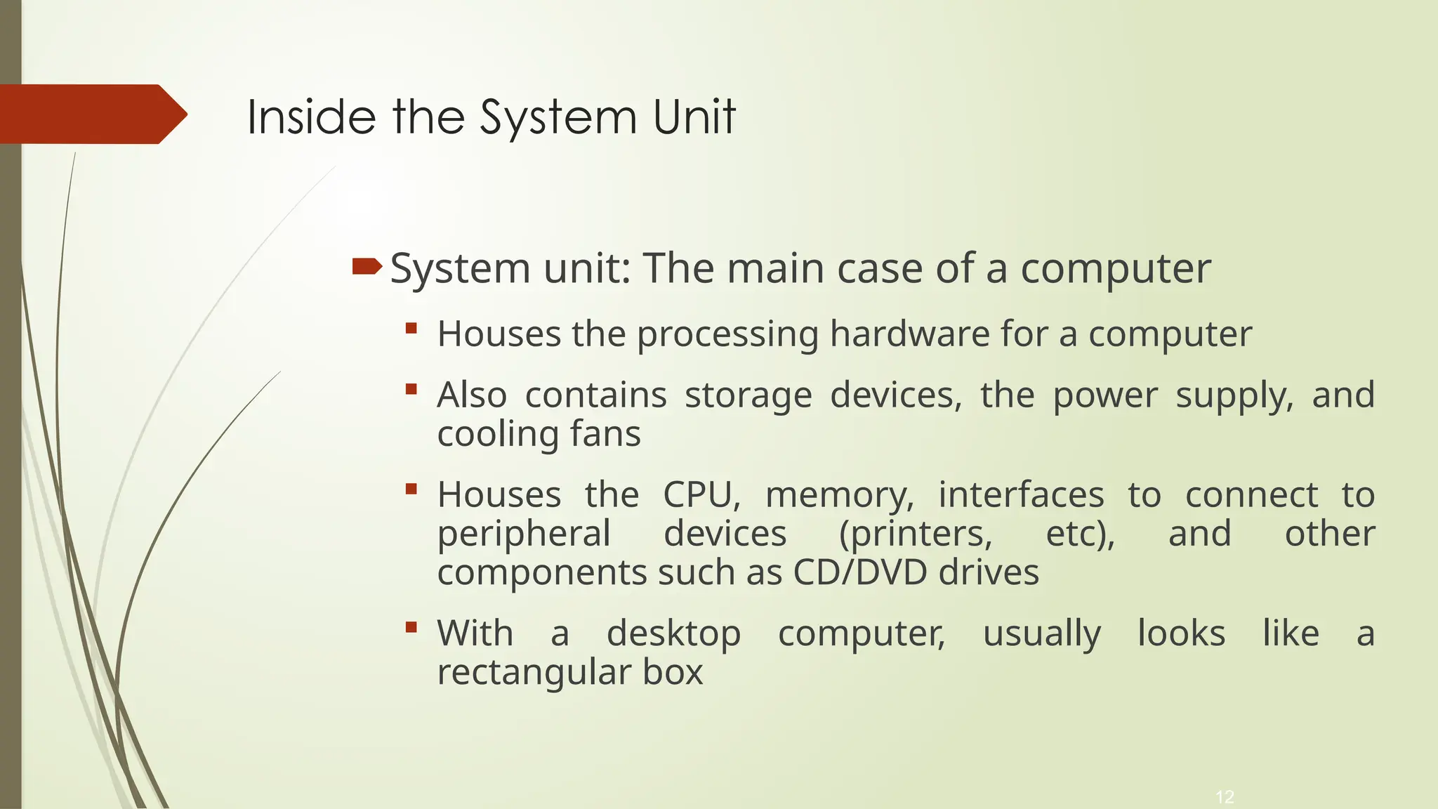 12
Inside the System Unit
System unit: The main case of a computer
 Houses the processing hardware for a computer
 Also contains storage devices, the power supply, and
cooling fans
 Houses the CPU, memory, interfaces to connect to
peripheral devices (printers, etc), and other
components such as CD/DVD drives
 With a desktop computer, usually looks like a
rectangular box
 