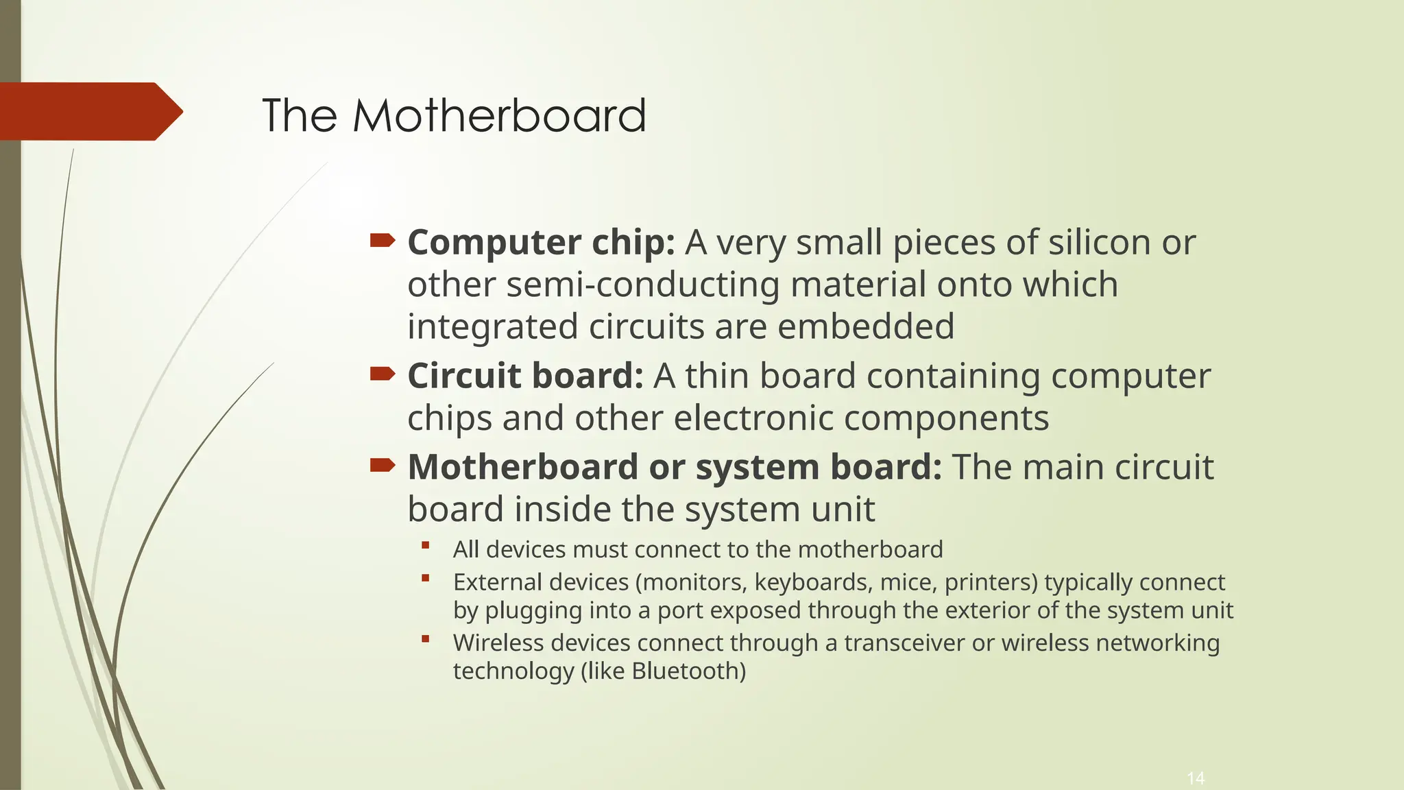14
The Motherboard
 Computer chip: A very small pieces of silicon or
other semi-conducting material onto which
integrated circuits are embedded
 Circuit board: A thin board containing computer
chips and other electronic components
 Motherboard or system board: The main circuit
board inside the system unit
 All devices must connect to the motherboard
 External devices (monitors, keyboards, mice, printers) typically connect
by plugging into a port exposed through the exterior of the system unit
 Wireless devices connect through a transceiver or wireless networking
technology (like Bluetooth)
 