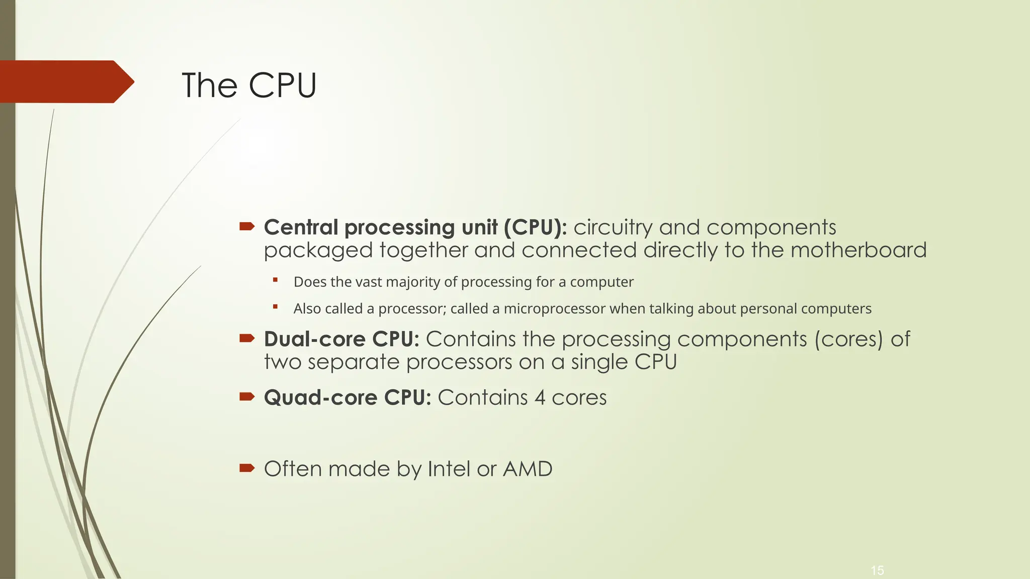 15
The CPU
 Central processing unit (CPU): circuitry and components
packaged together and connected directly to the motherboard
 Does the vast majority of processing for a computer
 Also called a processor; called a microprocessor when talking about personal computers
 Dual-core CPU: Contains the processing components (cores) of
two separate processors on a single CPU
 Quad-core CPU: Contains 4 cores
 Often made by Intel or AMD
 