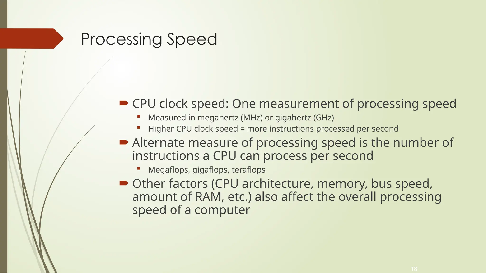 18
Processing Speed
 CPU clock speed: One measurement of processing speed
 Measured in megahertz (MHz) or gigahertz (GHz)
 Higher CPU clock speed = more instructions processed per second
 Alternate measure of processing speed is the number of
instructions a CPU can process per second
 Megaflops, gigaflops, teraflops
 Other factors (CPU architecture, memory, bus speed,
amount of RAM, etc.) also affect the overall processing
speed of a computer
 