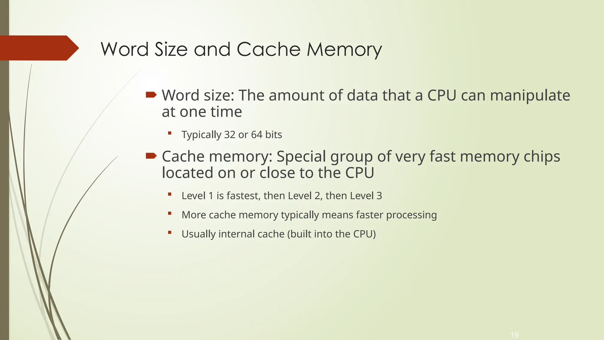 19
Word Size and Cache Memory
 Word size: The amount of data that a CPU can manipulate
at one time
 Typically 32 or 64 bits
 Cache memory: Special group of very fast memory chips
located on or close to the CPU
 Level 1 is fastest, then Level 2, then Level 3
 More cache memory typically means faster processing
 Usually internal cache (built into the CPU)
 