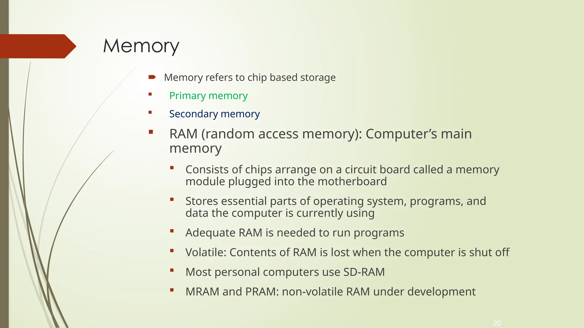 20
Memory
 Memory refers to chip based storage
 Primary memory
 Secondary memory
 RAM (random access memory): Computer’s main
memory
 Consists of chips arrange on a circuit board called a memory
module plugged into the motherboard
 Stores essential parts of operating system, programs, and
data the computer is currently using
 Adequate RAM is needed to run programs
 Volatile: Contents of RAM is lost when the computer is shut off
 Most personal computers use SD-RAM
 MRAM and PRAM: non-volatile RAM under development
 