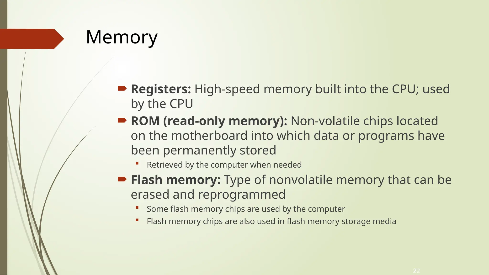 22
 Registers: High-speed memory built into the CPU; used
by the CPU
 ROM (read-only memory): Non-volatile chips located
on the motherboard into which data or programs have
been permanently stored
 Retrieved by the computer when needed
 Flash memory: Type of nonvolatile memory that can be
erased and reprogrammed
 Some flash memory chips are used by the computer
 Flash memory chips are also used in flash memory storage media
Memory
 