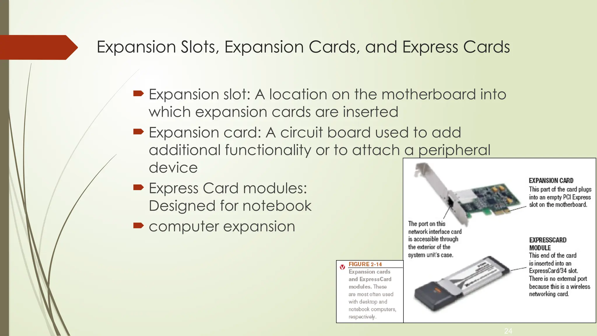 24
Expansion Slots, Expansion Cards, and Express Cards
 Expansion slot: A location on the motherboard into
which expansion cards are inserted
 Expansion card: A circuit board used to add
additional functionality or to attach a peripheral
device
 Express Card modules:
Designed for notebook
 computer expansion
 