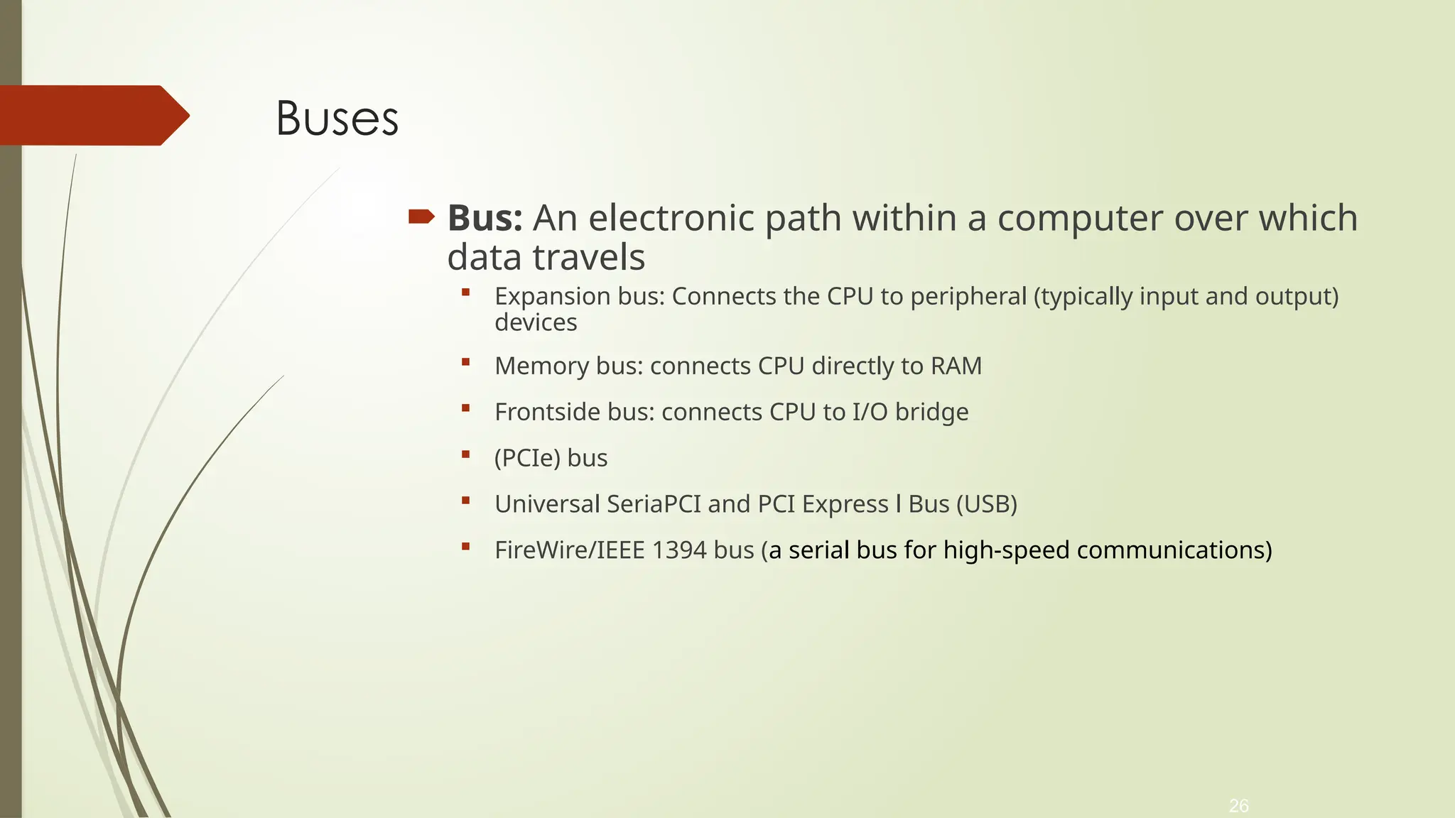 26
Buses
 Bus: An electronic path within a computer over which
data travels
 Expansion bus: Connects the CPU to peripheral (typically input and output)
devices
 Memory bus: connects CPU directly to RAM
 Frontside bus: connects CPU to I/O bridge
 (PCIe) bus
 Universal SeriaPCI and PCI Express l Bus (USB)
 FireWire/IEEE 1394 bus (a serial bus for high-speed communications)
 