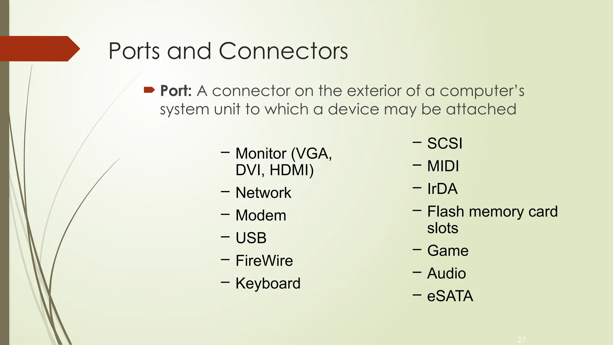 27
Ports and Connectors
 Port: A connector on the exterior of a computer’s
system unit to which a device may be attached
– Monitor (VGA,
DVI, HDMI)
– Network
– Modem
– USB
– FireWire
– Keyboard
– SCSI
– MIDI
– IrDA
– Flash memory card
slots
– Game
– Audio
– eSATA
 