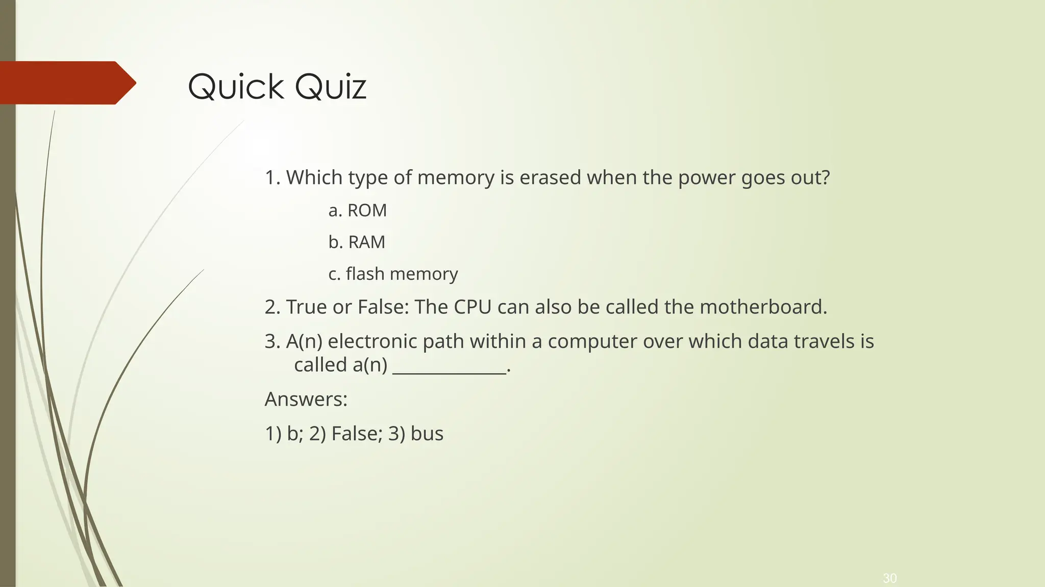 30
Quick Quiz
1. Which type of memory is erased when the power goes out?
a. ROM
b. RAM
c. flash memory
2. True or False: The CPU can also be called the motherboard.
3. A(n) electronic path within a computer over which data travels is
called a(n) _____________.
Answers:
1) b; 2) False; 3) bus
 