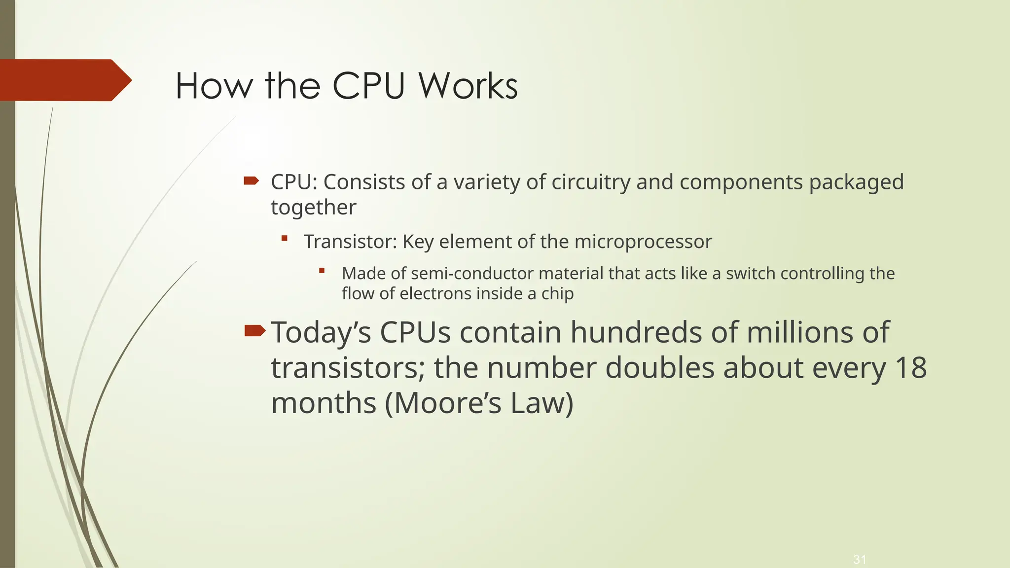 31
How the CPU Works
 CPU: Consists of a variety of circuitry and components packaged
together
 Transistor: Key element of the microprocessor
 Made of semi-conductor material that acts like a switch controlling the
flow of electrons inside a chip
Today’s CPUs contain hundreds of millions of
transistors; the number doubles about every 18
months (Moore’s Law)
 