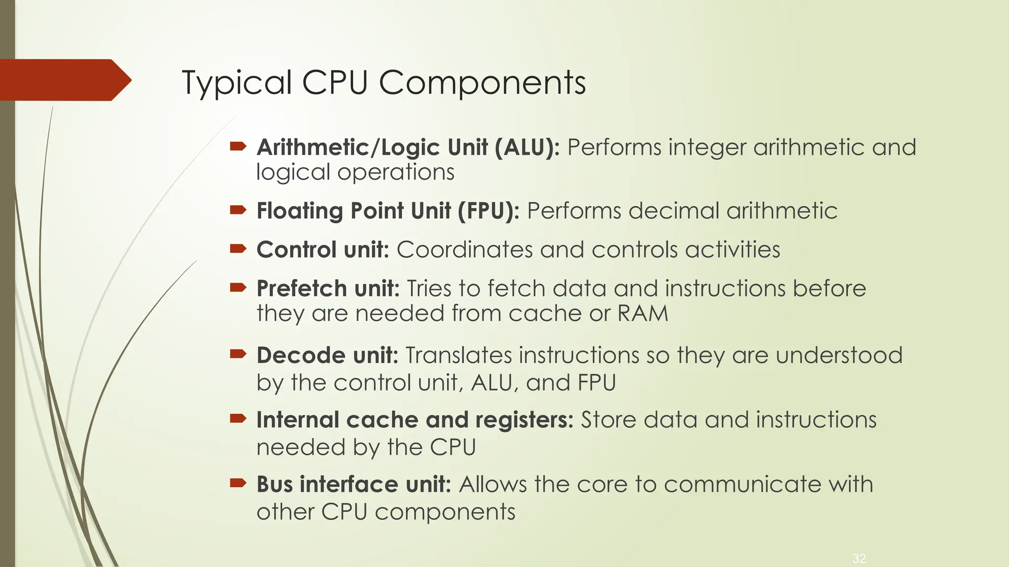 32
Typical CPU Components
 Arithmetic/Logic Unit (ALU): Performs integer arithmetic and
logical operations
 Floating Point Unit (FPU): Performs decimal arithmetic
 Control unit: Coordinates and controls activities
 Prefetch unit: Tries to fetch data and instructions before
they are needed from cache or RAM
 Decode unit: Translates instructions so they are understood
by the control unit, ALU, and FPU
 Internal cache and registers: Store data and instructions
needed by the CPU
 Bus interface unit: Allows the core to communicate with
other CPU components
 