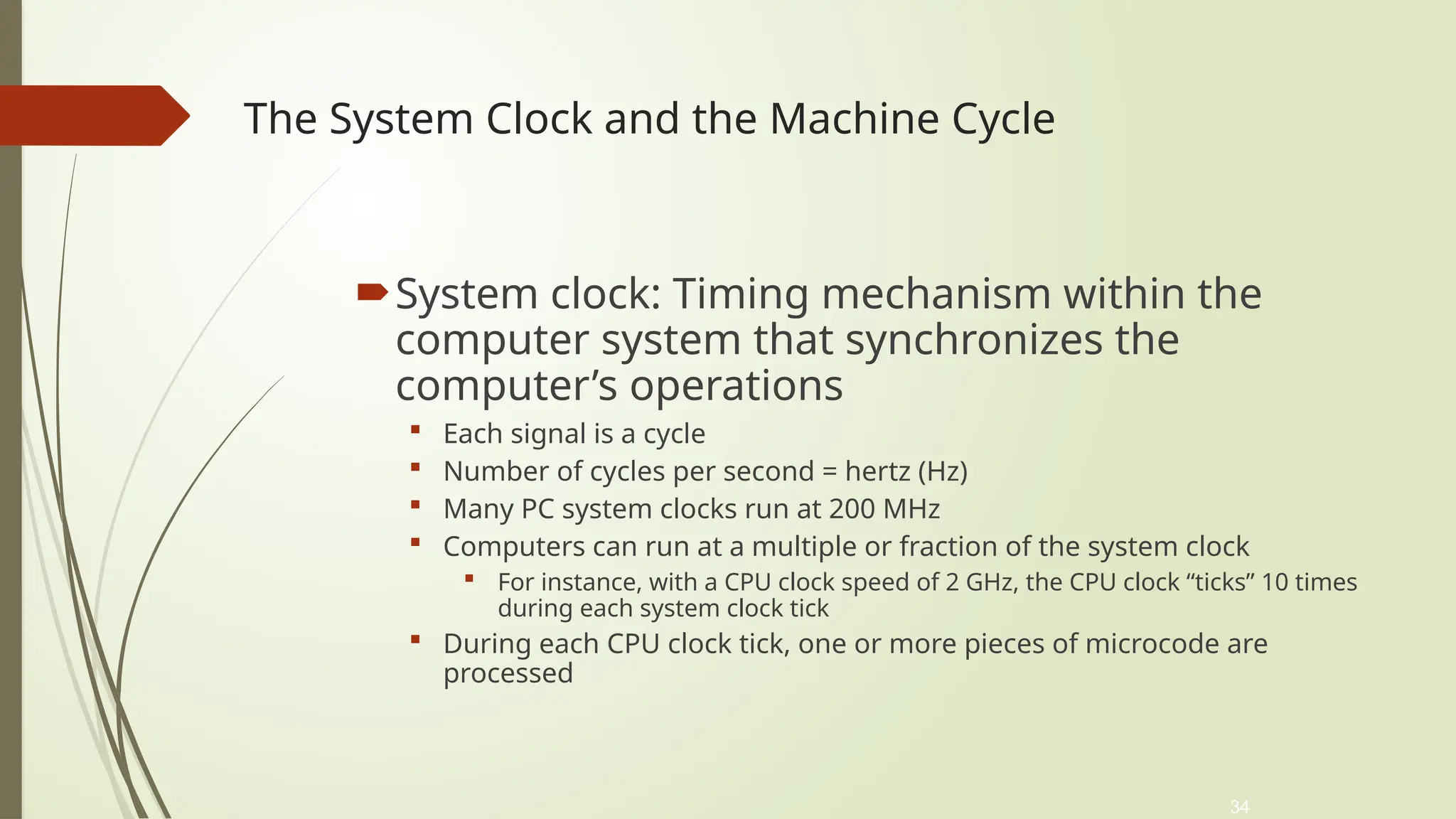 34
The System Clock and the Machine Cycle
System clock: Timing mechanism within the
computer system that synchronizes the
computer’s operations
 Each signal is a cycle
 Number of cycles per second = hertz (Hz)
 Many PC system clocks run at 200 MHz
 Computers can run at a multiple or fraction of the system clock
 For instance, with a CPU clock speed of 2 GHz, the CPU clock “ticks” 10 times
during each system clock tick
 During each CPU clock tick, one or more pieces of microcode are
processed
 