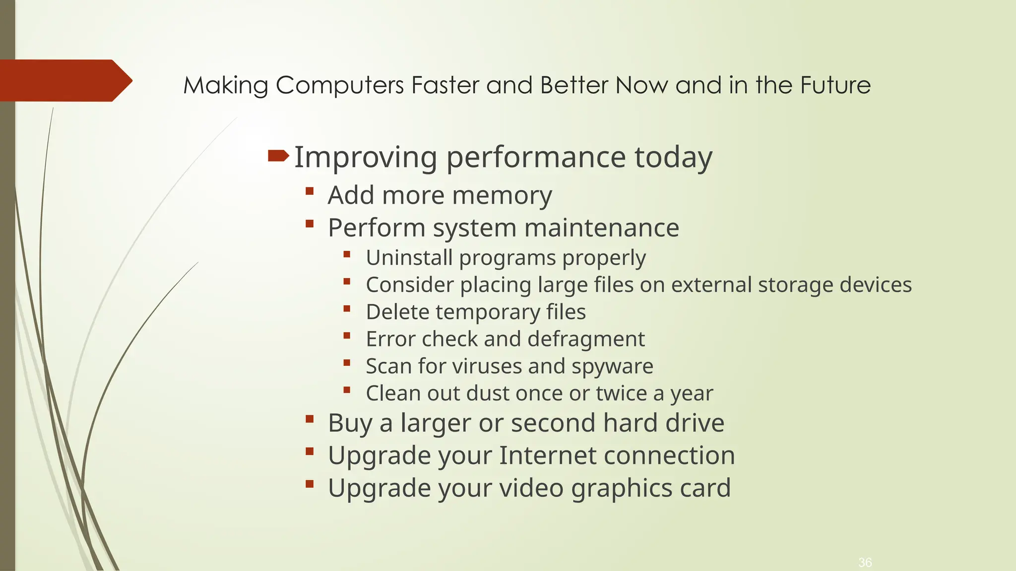 36
Making Computers Faster and Better Now and in the Future
Improving performance today
 Add more memory
 Perform system maintenance
 Uninstall programs properly
 Consider placing large files on external storage devices
 Delete temporary files
 Error check and defragment
 Scan for viruses and spyware
 Clean out dust once or twice a year
 Buy a larger or second hard drive
 Upgrade your Internet connection
 Upgrade your video graphics card
 