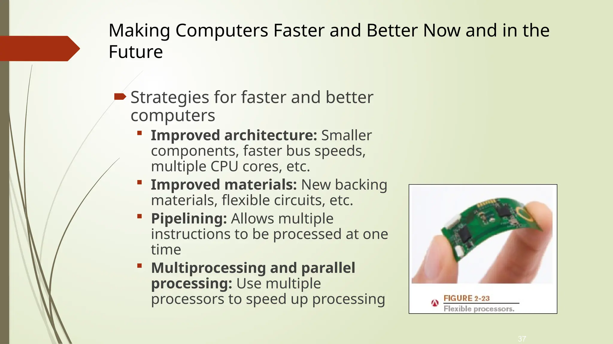 37
 Strategies for faster and better
computers
 Improved architecture: Smaller
components, faster bus speeds,
multiple CPU cores, etc.
 Improved materials: New backing
materials, flexible circuits, etc.
 Pipelining: Allows multiple
instructions to be processed at one
time
 Multiprocessing and parallel
processing: Use multiple
processors to speed up processing
Making Computers Faster and Better Now and in the
Future
 