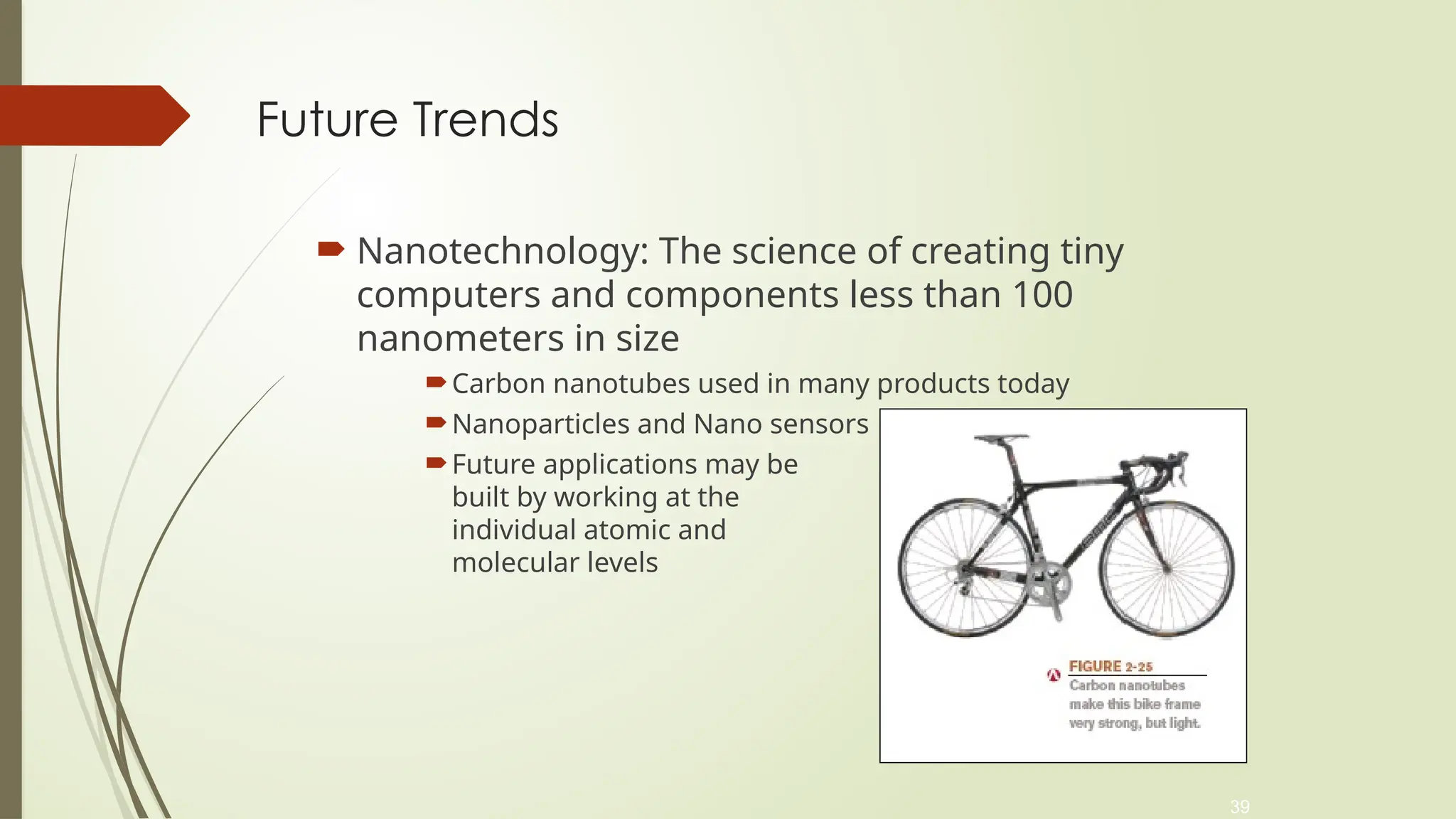 39
Future Trends
 Nanotechnology: The science of creating tiny
computers and components less than 100
nanometers in size
Carbon nanotubes used in many products today
Nanoparticles and Nano sensors
Future applications may be
built by working at the
individual atomic and
molecular levels
 