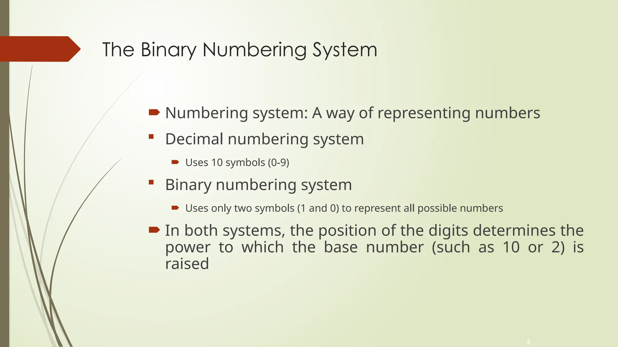 4
The Binary Numbering System
 Numbering system: A way of representing numbers
 Decimal numbering system
 Uses 10 symbols (0-9)
 Binary numbering system
 Uses only two symbols (1 and 0) to represent all possible numbers
 In both systems, the position of the digits determines the
power to which the base number (such as 10 or 2) is
raised
 