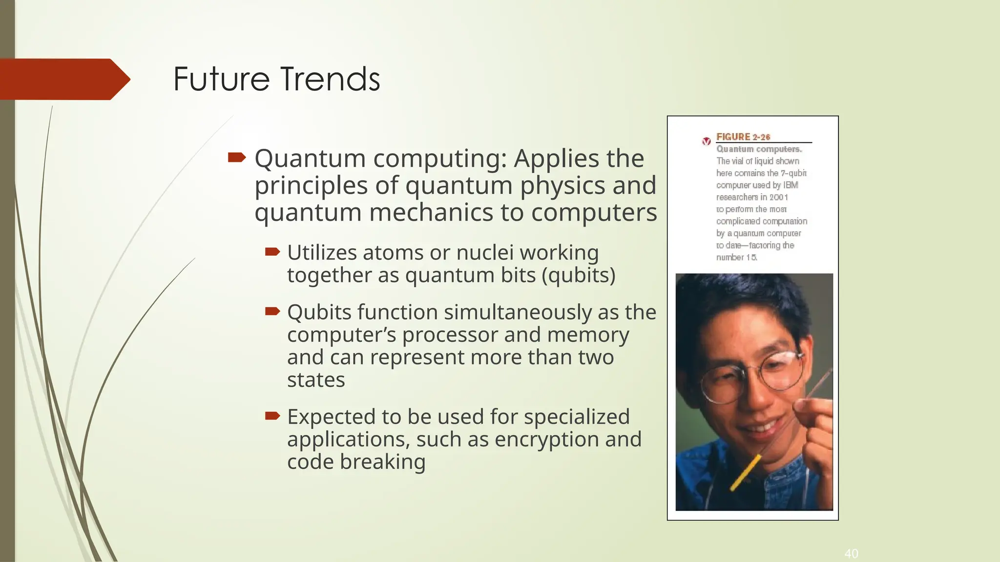 40
Future Trends
 Quantum computing: Applies the
principles of quantum physics and
quantum mechanics to computers
 Utilizes atoms or nuclei working
together as quantum bits (qubits)
 Qubits function simultaneously as the
computer’s processor and memory
and can represent more than two
states
 Expected to be used for specialized
applications, such as encryption and
code breaking
 