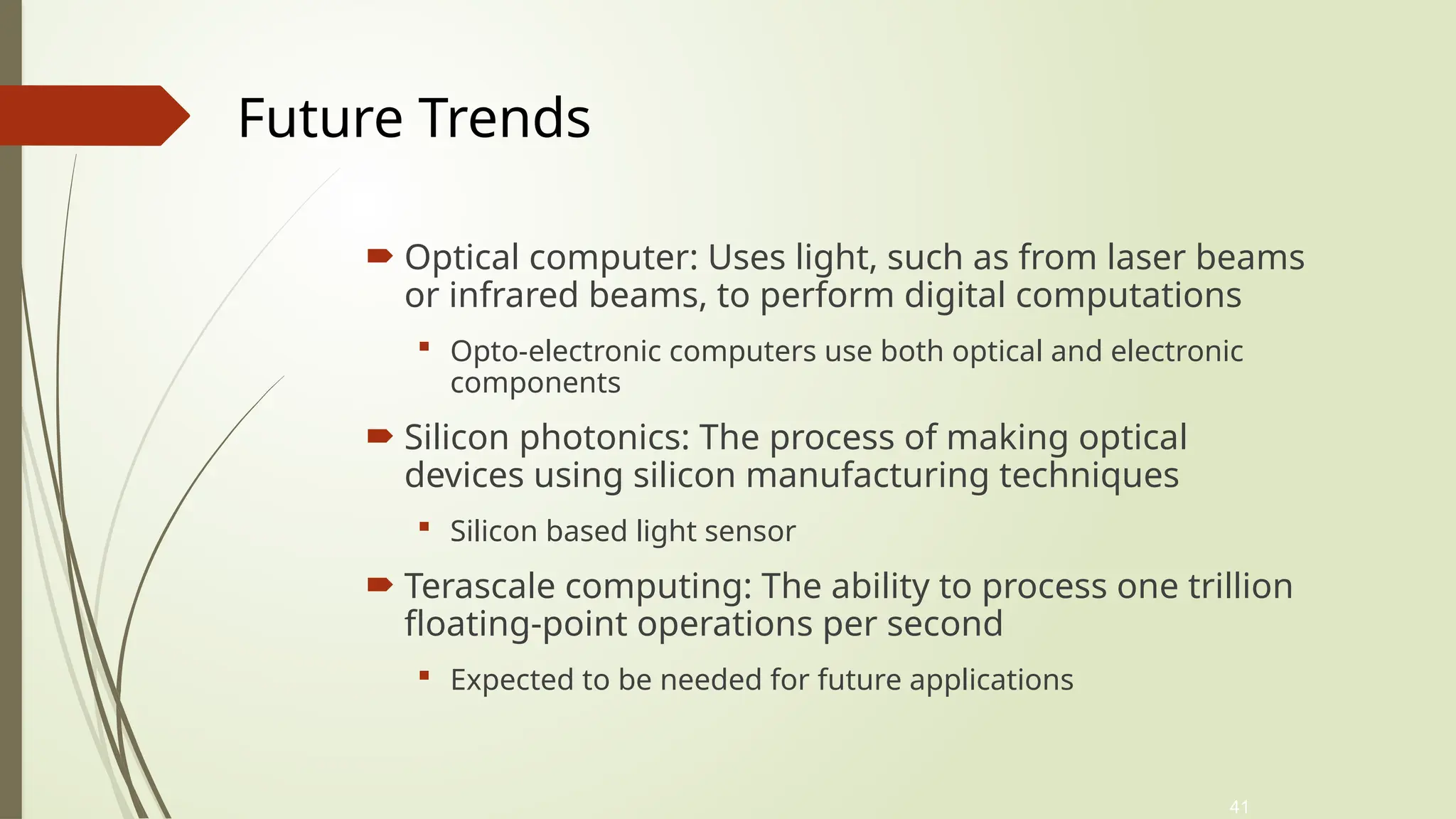 41
 Optical computer: Uses light, such as from laser beams
or infrared beams, to perform digital computations
 Opto-electronic computers use both optical and electronic
components
 Silicon photonics: The process of making optical
devices using silicon manufacturing techniques
 Silicon based light sensor
 Terascale computing: The ability to process one trillion
floating-point operations per second
 Expected to be needed for future applications
Future Trends
 