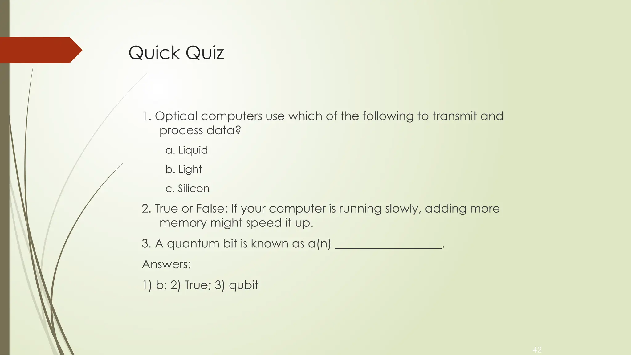 42
Quick Quiz
1. Optical computers use which of the following to transmit and
process data?
a. Liquid
b. Light
c. Silicon
2. True or False: If your computer is running slowly, adding more
memory might speed it up.
3. A quantum bit is known as a(n) __________________.
Answers:
1) b; 2) True; 3) qubit
 
