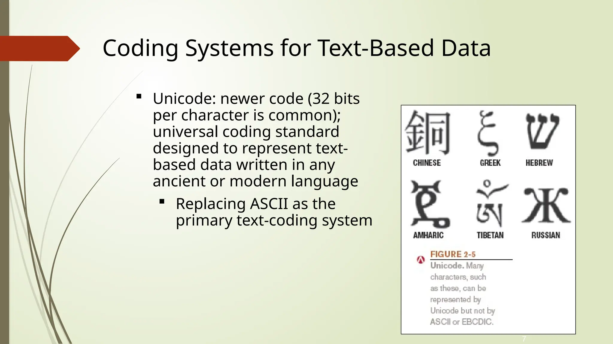 7
 Unicode: newer code (32 bits
per character is common);
universal coding standard
designed to represent text-
based data written in any
ancient or modern language
 Replacing ASCII as the
primary text-coding system
Coding Systems for Text-Based Data
 