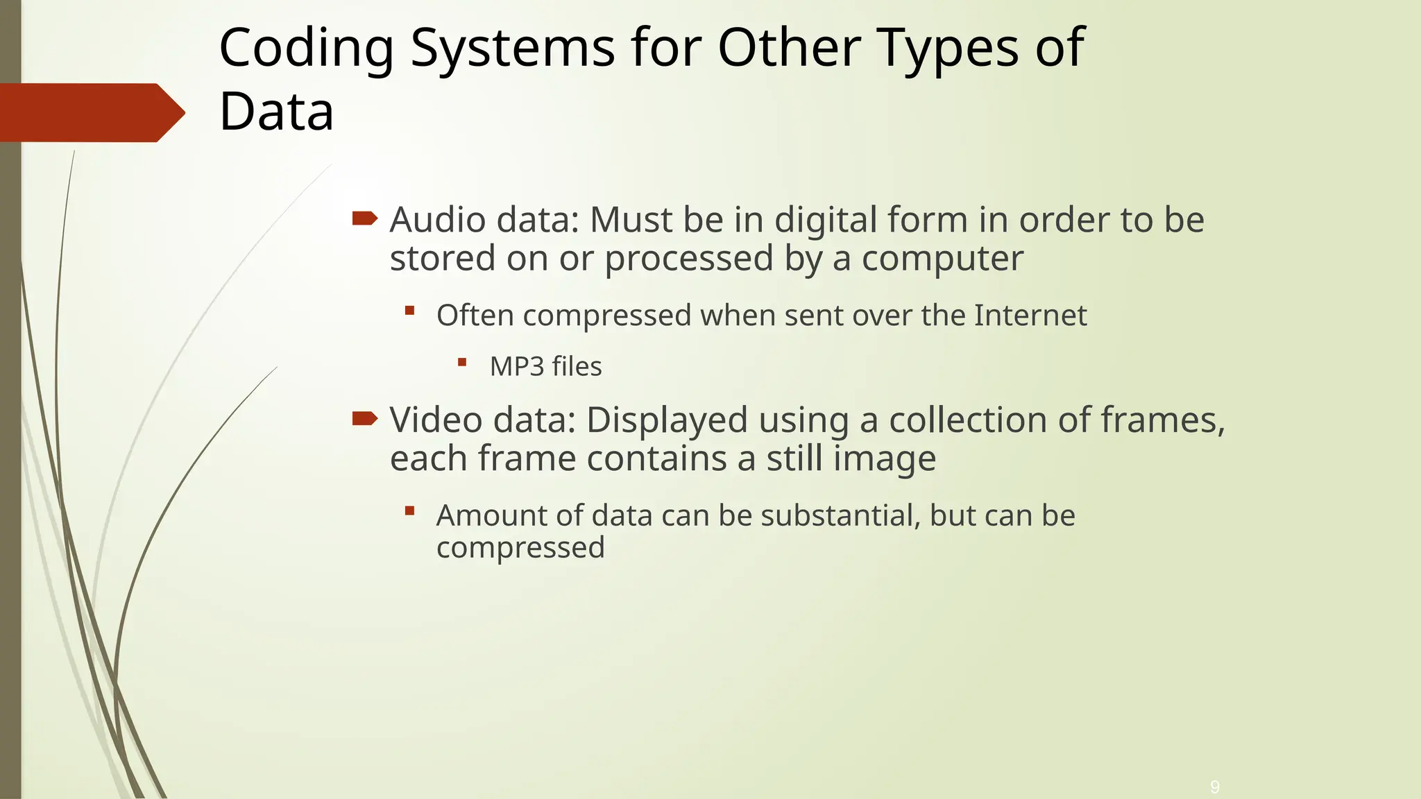 9
 Audio data: Must be in digital form in order to be
stored on or processed by a computer
 Often compressed when sent over the Internet
 MP3 files
 Video data: Displayed using a collection of frames,
each frame contains a still image
 Amount of data can be substantial, but can be
compressed
Coding Systems for Other Types of
Data
 