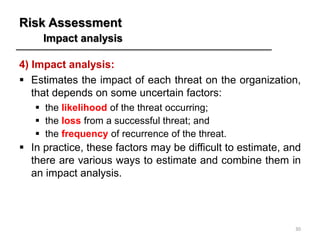 Risk Assessment
Impact analysis
30
4) Impact analysis:
▪ Estimates the impact of each threat on the organization,
that depends on some uncertain factors:
▪ the likelihood of the threat occurring;
▪ the loss from a successful threat; and
▪ the frequency of recurrence of the threat.
▪ In practice, these factors may be difficult to estimate, and
there are various ways to estimate and combine them in
an impact analysis.
 
