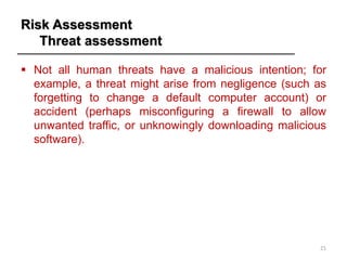 Risk Assessment
Threat assessment
▪ Not all human threats have a malicious intention; for
example, a threat might arise from negligence (such as
forgetting to change a default computer account) or
accident (perhaps misconfiguring a firewall to allow
unwanted traffic, or unknowingly downloading malicious
software).
21
 