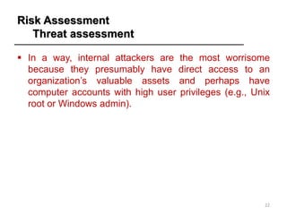Risk Assessment
Threat assessment
▪ In a way, internal attackers are the most worrisome
because they presumably have direct access to an
organization’s valuable assets and perhaps have
computer accounts with high user privileges (e.g., Unix
root or Windows admin).
22
 