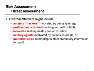 Risk Assessment
Threat assessment
▪ External attackers might include:
▪ amateur “hackers” motivated by curiosity or ego,
▪ professional criminals looking for profit or theft,
▪ terrorists seeking destruction or extortion,
▪ military agents motivated by national interests, or
▪ industrial spies attempting to steal proprietary information
for profit.
23
 