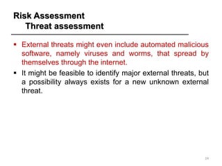 Risk Assessment
Threat assessment
▪ External threats might even include automated malicious
software, namely viruses and worms, that spread by
themselves through the internet.
▪ It might be feasible to identify major external threats, but
a possibility always exists for a new unknown external
threat.
24
 