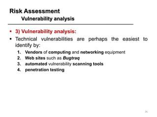 Risk Assessment
Vulnerability analysis
▪ 3) Vulnerability analysis:
▪ Technical vulnerabilities are perhaps the easiest to
identify by:
1. Vendors of computing and networking equipment
2. Web sites such as Bugtraq
3. automated vulnerability scanning tools
4. penetration testing
26
 