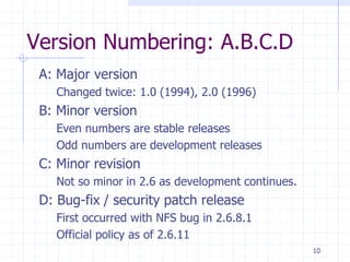 Version Numbering: A.B.C.D
A: Major version
Changed twice: 1.0 (1994), 2.0 (1996)
B: Minor version
Even numbers are stable releases
Odd numbers are development releases
C: Minor revision
Not so minor in 2.6 as development continues.
D: Bug-fix / security patch release
First occurred with NFS bug in 2.6.8.1
Official policy as of 2.6.11
10
 