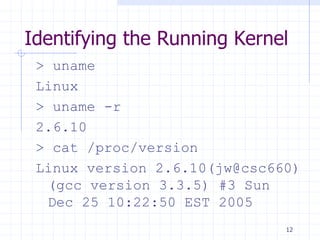 Identifying the Running Kernel
> uname
Linux
> uname -r
2.6.10
> cat /proc/version
Linux version 2.6.10(jw@csc660)
(gcc version 3.3.5) #3 Sun
Dec 25 10:22:50 EST 2005
12
 