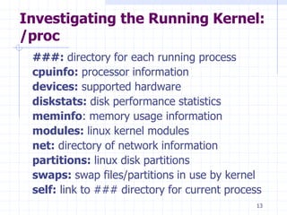 Investigating the Running Kernel:
/proc
###: directory for each running process
cpuinfo: processor information
devices: supported hardware
diskstats: disk performance statistics
meminfo: memory usage information
modules: linux kernel modules
net: directory of network information
partitions: linux disk partitions
swaps: swap files/partitions in use by kernel
self: link to ### directory for current process
13
 