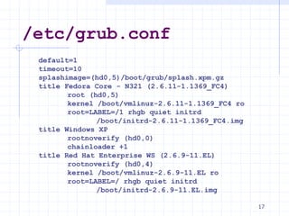 /etc/grub.conf
default=1
timeout=10
splashimage=(hd0,5)/boot/grub/splash.xpm.gz
title Fedora Core - N321 (2.6.11-1.1369_FC4)
root (hd0,5)
kernel /boot/vmlinuz-2.6.11-1.1369_FC4 ro
root=LABEL=/1 rhgb quiet initrd
/boot/initrd-2.6.11-1.1369_FC4.img
title Windows XP
rootnoverify (hd0,0)
chainloader +1
title Red Hat Enterprise WS (2.6.9-11.EL)
rootnoverify (hd0,4)
kernel /boot/vmlinuz-2.6.9-11.EL ro
root=LABEL=/ rhgb quiet initrd
/boot/initrd-2.6.9-11.EL.img
17
 
